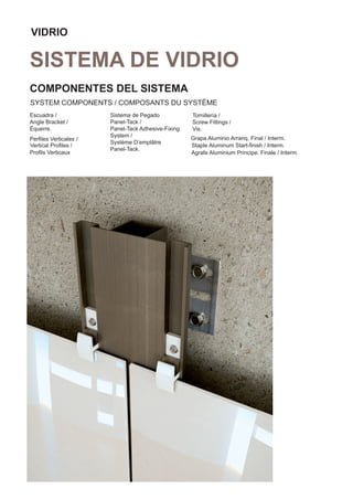 VIDRIO

SISTEMA DE VIDRIO
COMPONENTES DEL SISTEMA
SYSTEM COMPONENTS / COMPOSANTS DU SYSTÈME
Escuadra /             Sistema de Pegado            Tornillería /
Angle Bracket /        Panel-Tack /                 Screw Fittings /
Équerre.               Panel-Tack Adhesive-Fixing   Vis.
                       System /                     Grapa Aluminio Arranq. Final / Interm.
Perﬁles Verticales /
                       Système D’emplâtre
Vertical Proﬁles /                                  Staple Aluminum Start-ﬁnish / Interm.
                       Panel-Tack.
Proﬁls Verticaux                                    Agrafe Aluminium Principe. Finale / Interm.
 