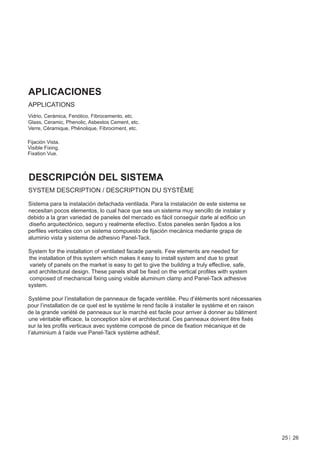 APLICACIONES
APPLICATIONS
Vidrio, Cerámica, Fenólico, Fibrocemento, etc.
Glass, Ceramic, Phenolic, Asbestos Cement, etc.
Verre, Céramique, Phénolique, Fibrociment, etc.

Fijación Vista.
Visible Fixing.
Fixation Vue.



DESCRIPCIÓN DEL SISTEMA
SYSTEM DESCRIPTION / DESCRIPTION DU SYSTÈME

Sistema para la instalación defachada ventilada. Para la instalación de este sistema se
necesitan pocos elementos, lo cual hace que sea un sistema muy sencillo de instalar y
debido a la gran variedad de paneles del mercado es fácil conseguir darle al ediﬁcio un
 diseño arquitectónico, seguro y realmente efectivo. Estos paneles serán ﬁjados a los
perﬁles verticales con un sistema compuesto de ﬁjación mecánica mediante grapa de
aluminio vista y sistema de adhesivo Panel-Tack.

System for the installation of ventilated facade panels. Few elements are needed for
the installation of this system which makes it easy to install system and due to great
variety of panels on the market is easy to get to give the building a truly effective, safe,
and architectural design. These panels shall be ﬁxed on the vertical proﬁles with system
composed of mechanical ﬁxing using visible aluminum clamp and Panel-Tack adhesive
system.

Système pour l’installation de panneaux de façade ventilée. Peu d’éléments sont nécessaries
pour l’installation de ce quel est le système le rend facile à installer le système et en raison
de la grande variété de panneaux sur le marché est facile pour arriver à donner au bâtiment
une véritable efﬁcace, la conception sûre et architectural. Ces panneaux doivent être ﬁxés
sur la les proﬁls verticaux avec système composé de pince de ﬁxation mécanique et de
l’aluminium à l’aide vue Panel-Tack système adhésif.




                                                                                                   25 26
 