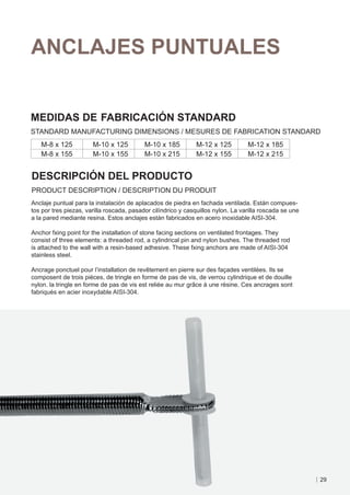 ANCLAJES PUNTUALES


MEDIDAS DE FABRICACIÓN STANDARD
STANDARD MANUFACTURING DIMENSIONS / MESURES DE FABRICATION STANDARD
   M-8 x 125           M-10 x 125          M-10 x 185         M-12 x 125          M-12 x 185
   M-8 x 155           M-10 x 155          M-10 x 215         M-12 x 155          M-12 x 215


DESCRIPCIÓN DEL PRODUCTO
PRODUCT DESCRIPTION / DESCRIPTION DU PRODUIT
Anclaje puntual para la instalación de aplacados de piedra en fachada ventilada. Están compues-
tos por tres piezas, varilla roscada, pasador cilíndrico y casquillos nylon. La varilla roscada se une
a la pared mediante resina. Estos anclajes están fabricados en acero inoxidable AISI-304.

Anchor fxing point for the installation of stone facing sections on ventilated frontages. They
consist of three elements: a threaded rod, a cylindrical pin and nylon bushes. The threaded rod
is attached to the wall with a resin-based adhesive. These fxing anchors are made of AISI-304
stainless steel.

Ancrage ponctuel pour l’installation de revêtement en pierre sur des façades ventilées. Ils se
composent de trois pièces, de tringle en forme de pas de vis, de verrou cylindrique et de douille
nylon. la tringle en forme de pas de vis est reliée au mur grâce à une résine. Ces ancrages sont
fabriqués en acier inoxydable AISI-304.




                                                                                                         29
 