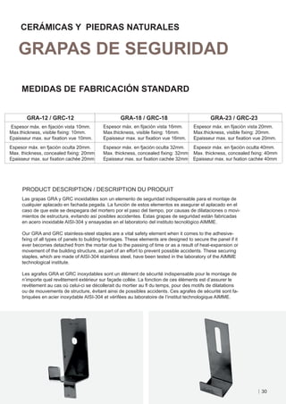 CERÁMICAS Y PIEDRAS NATURALES

   GRAPAS DE SEGURIDAD

     MEDIDAS DE FABRICACIÓN STANDARD


       GRA-12 / GRC-12                              GRA-18 / GRC-18                             GRA-23 / GRC-23
Espesor máx. en ﬁjación vista 10mm.         Espesor máx. en ﬁjación vista 16mm.         Espesor máx. en ﬁjación vista 20mm.
Max.thickness, visible ﬁxing: 10mm.         Max.thickness, visible ﬁxing: 16mm.         Max.thickness, visible ﬁxing: 20mm.
Epaisseur max. sur ﬁxation vue 10mm.        Epaisseur max. sur ﬁxation vue 16mm.        Epaisseur max. sur ﬁxation vue 20mm.
Espesor máx. en fjación oculta 20mm.        Espesor máx. en fjación oculta 32mm.        Espesor máx. en fjación oculta 40mm.
Max. thickness, concealed ﬁxing: 20mm       Max. thickness, concealed ﬁxing: 32mm       Max. thickness, concealed fxing: 40mm
Epaisseur max. sur ﬁxation cachée 20mm      Epaisseur max. sur ﬁxation cachée 32mm      Epaisseur max. sur fxation cachée 40mm




     PRODUCT DESCRIPTION / DESCRIPTION DU PRODUIT
     Las grapas GRA y GRC inoxidables son un elemento de seguridad indispensable para el montaje de
     cualquier aplacado en fachada pegada. La función de estos elementos es asegurar el aplacado en el
     caso de que este se despegara del mortero por el paso del tiempo, por causas de dilataciones o movi-
     mientos de estructura, evitando así posibles accidentes. Estas grapas de seguridad están fabricadas
     en acero inoxidable AISI-304 y ensayadas en el laboratorio del instituto tecnológico AIMME.

     Our GRA and GRC stainless-steel staples are a vital safety element when it comes to the adhesive-
     fxing of all types of panels to building frontages. These elements are designed to secure the panel if it
     ever becomes detached from the mortar due to the passing of time or as a result of heat-expansion or
     movement of the building structure, as part of an effort to prevent possible accidents. These securing
     staples, which are made of AISI-304 stainless steel, have been tested in the laboratory of the AIMME
     technological institute.

     Les agrafes GRA et GRC inoxydables sont un élément de sécurité indispensable pour le montage de
     n’importe quel revêtement extérieur sur façade collée. La fonction de ces éléments est d’assurer le
     revêtement au cas où celui-ci se décollerait du mortier au ﬂ du temps, pour des motifs de dilatations
     ou de mouvements de structure, évitant ainsi de possibles accidents. Ces agrafes de sécurité sont fa-
     briquées en acier inoxydable AISI-304 et vérifées au laboratoire de l’institut technologique AIMME.




                                                                                                                      30
 
