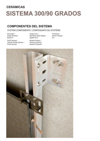 CERÁMICAS

SISTEMA 300/90 GRADOS
COMPONENTES DEL SISTEMA
SYSTEM COMPONENTS / COMPOSANTS DU SYSTÈME
Escuadra /                  Grapa Inox. /              Tornillería /
Angle Bracket /             Stainless-Steel Staple /   Screw Fittings /
Équerre.                    Agrafe Inox.               Vis.
Perﬁl Vertical /            Muelle Presión /
Vertical Proﬁle Section /   Pressure Spring /
Proﬁl Vertical.             Ressort Pression.
 