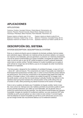 APLICACIONES
APPLICATIONS
Cerámica, Fenólico, Hormigón Polímero, Piedra Natural, Fibrocemento, etc.
Ceramic, Phenolic, Polymer Concrete, Natural Stone, Asbestos Cement, etc.
Céramique, Phénolique, Béton Polymère, Pierre Naturelle, Fibrociment, etc.

Espesor máximo en fjación vista 14 mm.       Espesor máximo en fjación oculta 28 mm.
Maximum Thickness, Visible Fixing: 14 mm.    Maximum Thickness, Concealed Fixing: 28 mm.
Épaisseur maximum sur ﬁxation vue 14 mm.     Épaisseur maximum sur ﬁxation cachée 28 mm.




DESCRIPCIÓN DEL SISTEMA
SYSTEM DESCRIPTION / DESCRIPTION DU SYSTÈME

Este es un sistema de fjación para la instalación de fachada ventilada, fácil de instalar,
pero sobretodo seguro, fabricado con materias primas de primera calidad y con espeso-
res mayores a los habituales, para así garantizar un producto con máximas prestaciones.
Una de las piezas fundamentales es la grapa inoxidable, encargada de sujetar el apla-
cado, la cual con solo un giro de 90º queda encajada en el perﬂ, pudiendo deslizarse
sobre éste en sentido vertical. También destacar el muelle inoxidable que se sujeta al
perﬂ vertical sin ningún tipo de tornillería y que es el encargado de evitar movimientos
laterales en el aplacado.

This fxing system, designed for the installation of ventilated frontages, is easy to ft and
– above all – safe and secure. The components are made of top-quality raw materials in
thicknesses that exceed those normally used, in order to ensure that the product delivers
top performance. One of the key components is the stainless-steel staple that holds the
section of frontage in place. It only needs to be rotated through 90º to engage it with
the proﬂe section, and can then be moved along it vertically. Another key element is the
stainless-steel spring that maintains the vertical position of the proﬂe without the use
of screws or bolts, while preventing any lateral movement of the section of frontage.

Celui-ci est un système de fxation pour l’installation de façade ventilée, facile à insta-
ller, mais surtout sûr, fabriqué avec des matières premières de première qualité et ayant
de plus grandes épaisseurs que celles qui sont habituelles, afn de garantir ainsi un
produit aux performances les plus grandes. Une des pièces fondamentales est l’agraphe
inoxydable, chargée de maintenir le revêtement extérieur, qui avec seulement 90º reste
emboîtée au proﬂ, pouvant glisser sur celui-ci dans le sens vertical. Il convient égale-
ment de détacher le ressort inoxydable qui est fxé au proﬂ vertical sans aucune vis et
qui est chargé d’éviter des mouvements latéraux sur le revêtement extérieur.




                                                                                              3   4
 