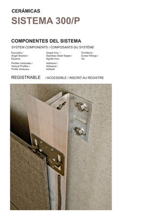 CERÁMICAS

SISTEMA 300/P
COMPONENTES DEL SISTEMA
SYSTEM COMPONENTS / COMPOSANTS DU SYSTÈME
Escuadra /             Grapa Inox. /              Tornillería /
Angle Bracket /        Stainless-Steel Staple /   Screw Fittings /
Équerre.               Agrafe Inox.               Vis.
Perﬁles Verticales /   Adhesivo /
Vertical Proﬁles /     Adhesive /
Proﬁls Verticaux.      Adhésif.


REGISTRABLE            / ACCESSIBLE / INSCRIT AU REGISTRE
 