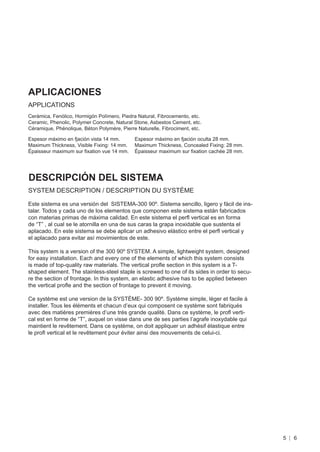 APLICACIONES
APPLICATIONS
Cerámica, Fenólico, Hormigón Polímero, Piedra Natural, Fibrocemento, etc.
Ceramic, Phenolic, Polymer Concrete, Natural Stone, Asbestos Cement, etc.
Céramique, Phénolique, Béton Polymère, Pierre Naturelle, Fibrociment, etc.

Espesor máximo en fjación vista 14 mm.       Espesor máximo en fjación oculta 28 mm.
Maximum Thickness, Visible Fixing: 14 mm.    Maximum Thickness, Concealed Fixing: 28 mm.
Épaisseur maximum sur ﬁxation vue 14 mm.     Épaisseur maximum sur ﬁxation cachée 28 mm.




DESCRIPCIÓN DEL SISTEMA
SYSTEM DESCRIPTION / DESCRIPTION DU SYSTÈME

Este sistema es una versión del SISTEMA-300 90º. Sistema sencillo, ligero y fácil de ins-
talar. Todos y cada uno de los elementos que componen este sistema están fabricados
con materias primas de máxima calidad. En este sistema el perﬂ vertical es en forma
de “T” , al cual se le atornilla en una de sus caras la grapa inoxidable que sustenta el
aplacado. En este sistema se debe aplicar un adhesivo elástico entre el perﬂ vertical y
el aplacado para evitar así movimientos de este.

This system is a version of the 300 90º SYSTEM. A simple, lightweight system, designed
for easy installation. Each and every one of the elements of which this system consists
is made of top-quality raw materials. The vertical proﬂe section in this system is a T-
shaped element. The stainless-steel staple is screwed to one of its sides in order to secu-
re the section of frontage. In this system, an elastic adhesive has to be applied between
the vertical proﬂe and the section of frontage to prevent it moving.

Ce système est une version de la SYSTÈME- 300 90º. Système simple, léger et facile à
installer. Tous les éléments et chacun d’eux qui composent ce système sont fabriqués
avec des matières premières d’une très grande qualité. Dans ce système, le proﬂ verti-
cal est en forme de “T”, auquel on visse dans une de ses parties l’agrafe inoxydable qui
maintient le revêtement. Dans ce système, on doit appliquer un adhésif élastique entre
le proﬂ vertical et le revêtement pour éviter ainsi des mouvements de celui-ci.




                                                                                              5   6
 