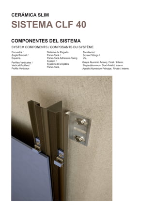 CERÁMICA SLIM

SISTEMA CLF 40
COMPONENTES DEL SISTEMA
SYSTEM COMPONENTS / COMPOSANTS DU SYSTÈME
Escuadra /             Sistema de Pegado            Tornillería /
Angle Bracket /        Panel-Tack /                 Screw Fittings /
Équerre.               Panel-Tack Adhesive-Fixing   Vis.
                       System /                     Grapa Aluminio Arranq. Final / Interm.
Perﬁles Verticales /
                       Système D’emplâtre
Vertical Proﬁles /                                  Staple Aluminum Start-ﬁnish / Interm.
                       Panel-Tack.
Proﬁls Verticaux                                    Agrafe Aluminium Principe. Finale / Interm.
 