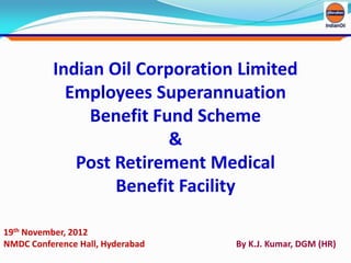 Indian Oil Corporation Limited
Employees Superannuation
Benefit Fund Scheme
&
Post Retirement Medical
Benefit Facility
19th November, 2012
NMDC Conference Hall, Hyderabad By K.J. Kumar, DGM (HR)
 