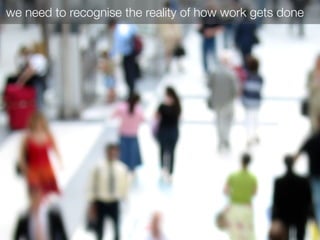 we need to recognise the reality of how work gets done
 