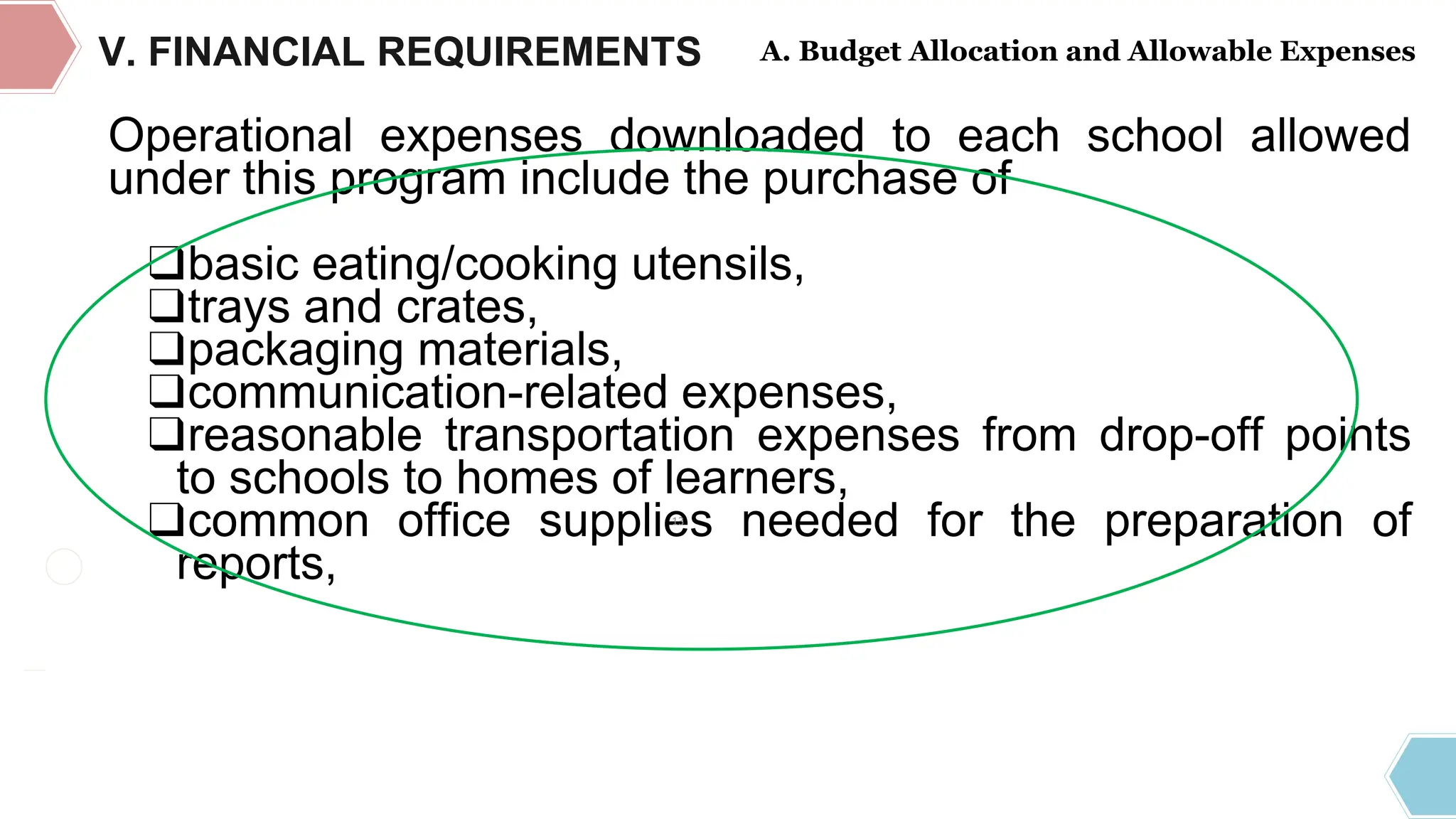 DEPARTMENT OF EDUCATION
REGULAR
COMPONENT
Operational expenses downloaded to each school allowed
under this program include the purchase of
❑basic eating/cooking utensils,
❑trays and crates,
❑packaging materials,
❑communication-related expenses,
❑reasonable transportation expenses from drop-off points
to schools to homes of learners,
❑common office supplies needed for the preparation of
reports,
V. FINANCIAL REQUIREMENTS A. Budget Allocation and Allowable Expenses
13
 