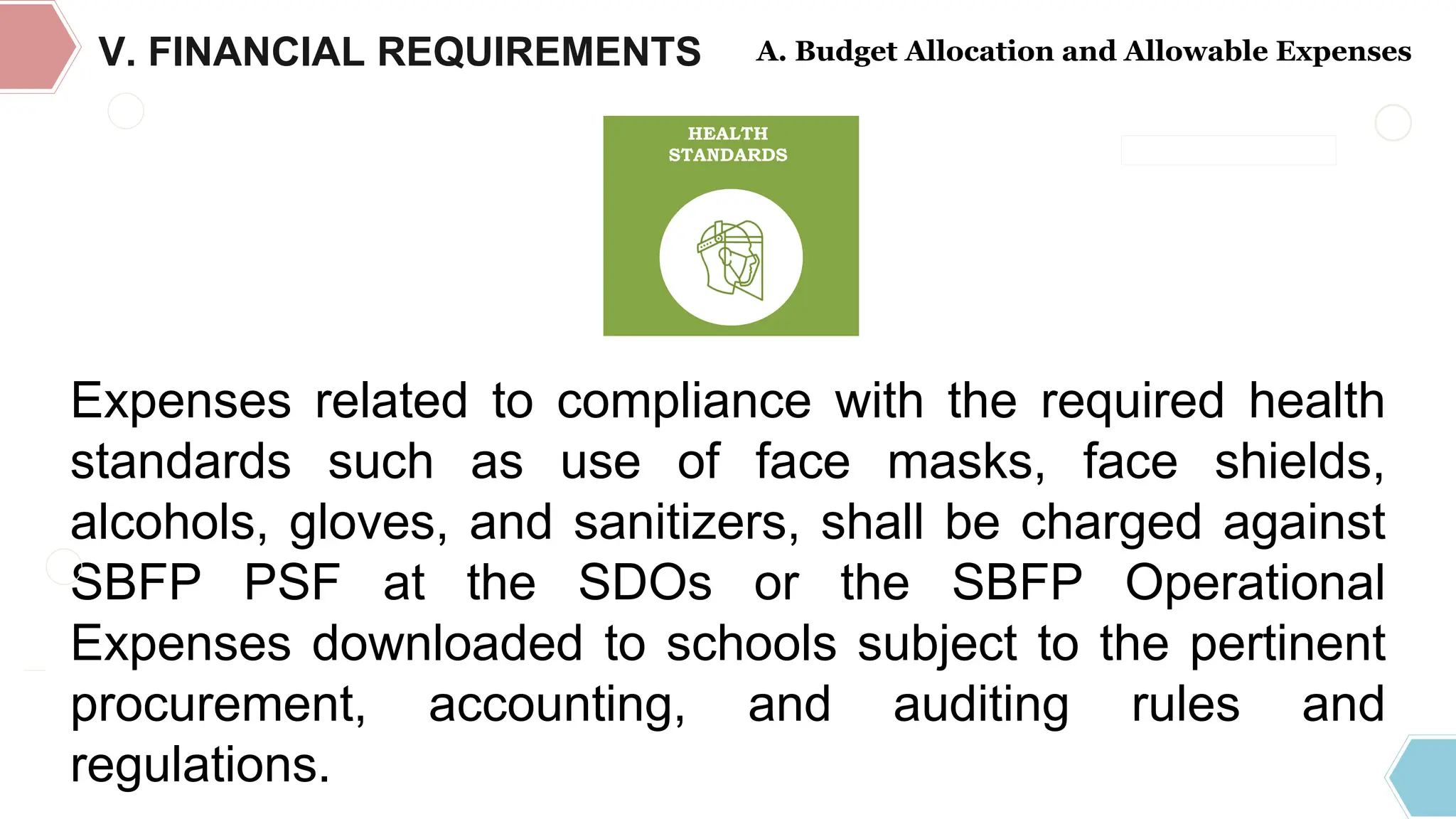 DEPARTMENT OF EDUCATION
REGULAR
COMPONENT
PROGRAM
SUPPORT FUNDS
OPERATIONAL
EXPENSES
Expenses related to compliance with the required health
standards such as use of face masks, face shields,
alcohols, gloves, and sanitizers, shall be charged against
SBFP PSF at the SDOs or the SBFP Operational
Expenses downloaded to schools subject to the pertinent
procurement, accounting, and auditing rules and
regulations.
HEALTH
STANDARDS
V. FINANCIAL REQUIREMENTS A. Budget Allocation and Allowable Expenses
 