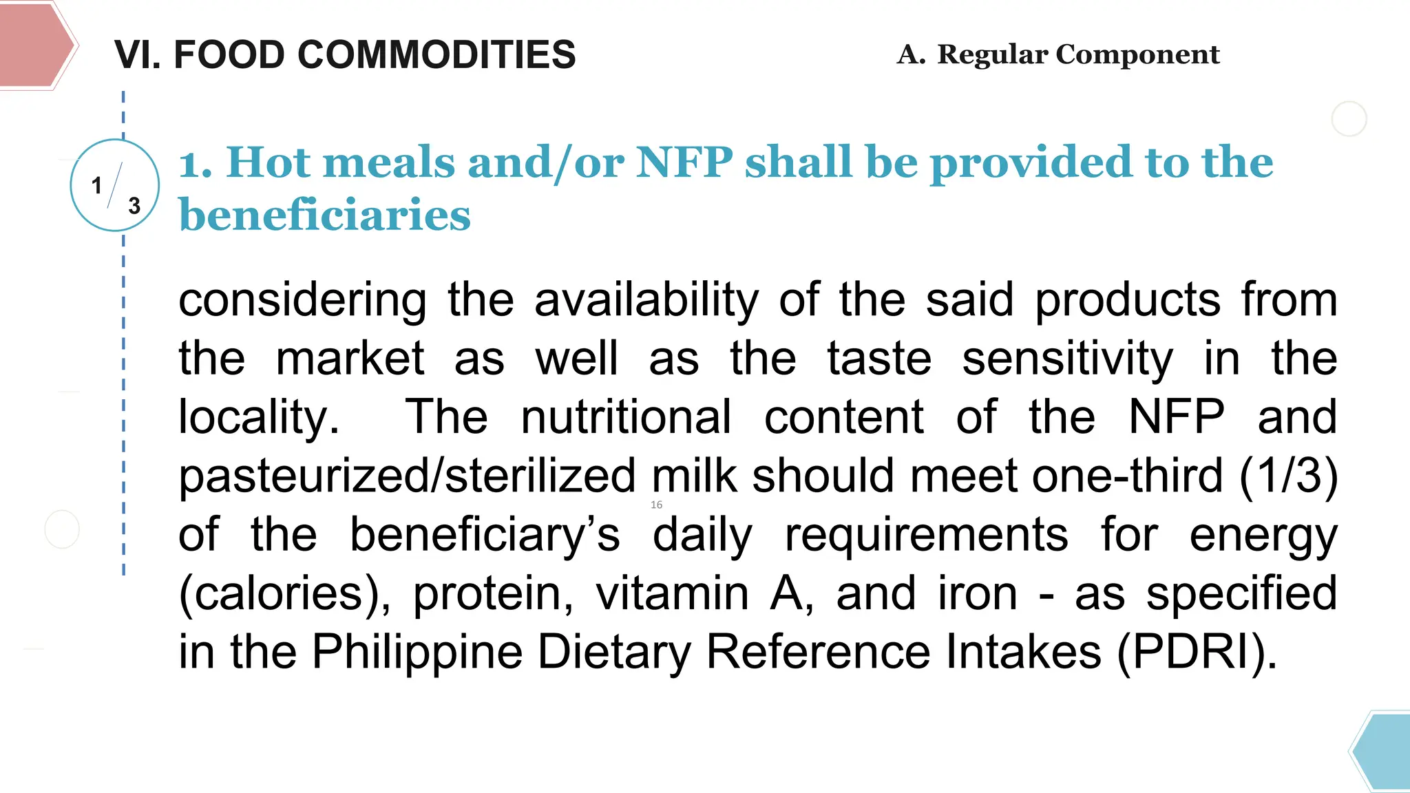 VI. FOOD COMMODITIES
1
3
considering the availability of the said products from
the market as well as the taste sensitivity in the
locality. The nutritional content of the NFP and
pasteurized/sterilized milk should meet one-third (1/3)
of the beneficiary’s daily requirements for energy
(calories), protein, vitamin A, and iron - as specified
in the Philippine Dietary Reference Intakes (PDRI).
1. Hot meals and/or NFP shall be provided to the
beneficiaries
A. Regular Component
16
 
