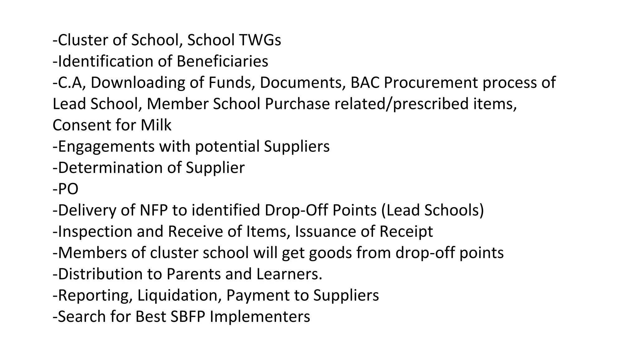 -Cluster of School, School TWGs
-Identification of Beneficiaries
-C.A, Downloading of Funds, Documents, BAC Procurement process of
Lead School, Member School Purchase related/prescribed items,
Consent for Milk
-Engagements with potential Suppliers
-Determination of Supplier
-PO
-Delivery of NFP to identified Drop-Off Points (Lead Schools)
-Inspection and Receive of Items, Issuance of Receipt
-Members of cluster school will get goods from drop-off points
-Distribution to Parents and Learners.
-Reporting, Liquidation, Payment to Suppliers
-Search for Best SBFP Implementers
 