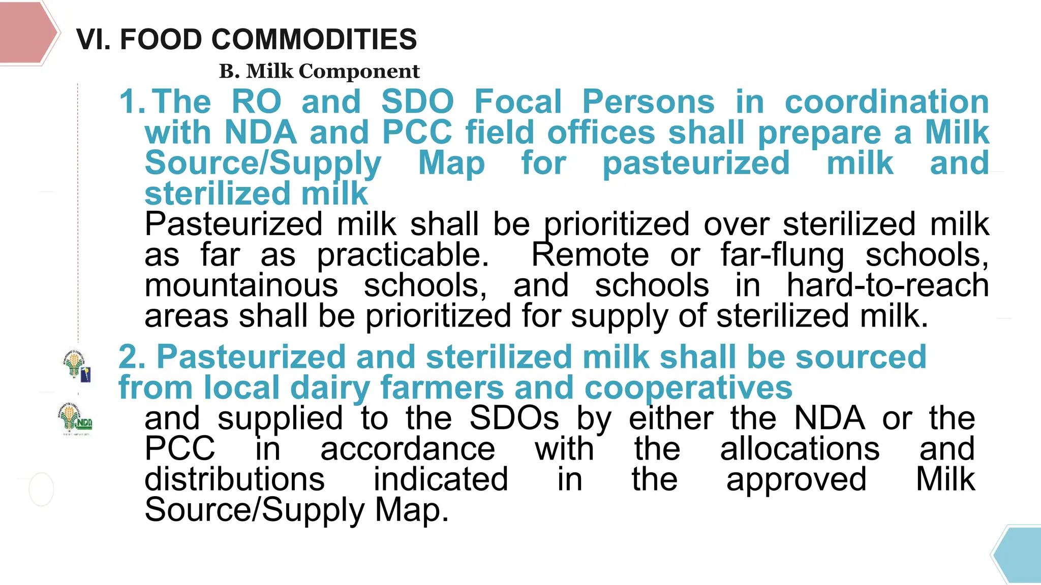 TRAVELING
EXPENSES
1.The RO and SDO Focal Persons in coordination
with NDA and PCC field offices shall prepare a Milk
Source/Supply Map for pasteurized milk and
sterilized milk
Pasteurized milk shall be prioritized over sterilized milk
as far as practicable. Remote or far-flung schools,
mountainous schools, and schools in hard-to-reach
areas shall be prioritized for supply of sterilized milk.
2. Pasteurized and sterilized milk shall be sourced
from local dairy farmers and cooperatives
and supplied to the SDOs by either the NDA or the
PCC in accordance with the allocations and
distributions indicated in the approved Milk
Source/Supply Map.
VI. FOOD COMMODITIES
B. Milk Component
 