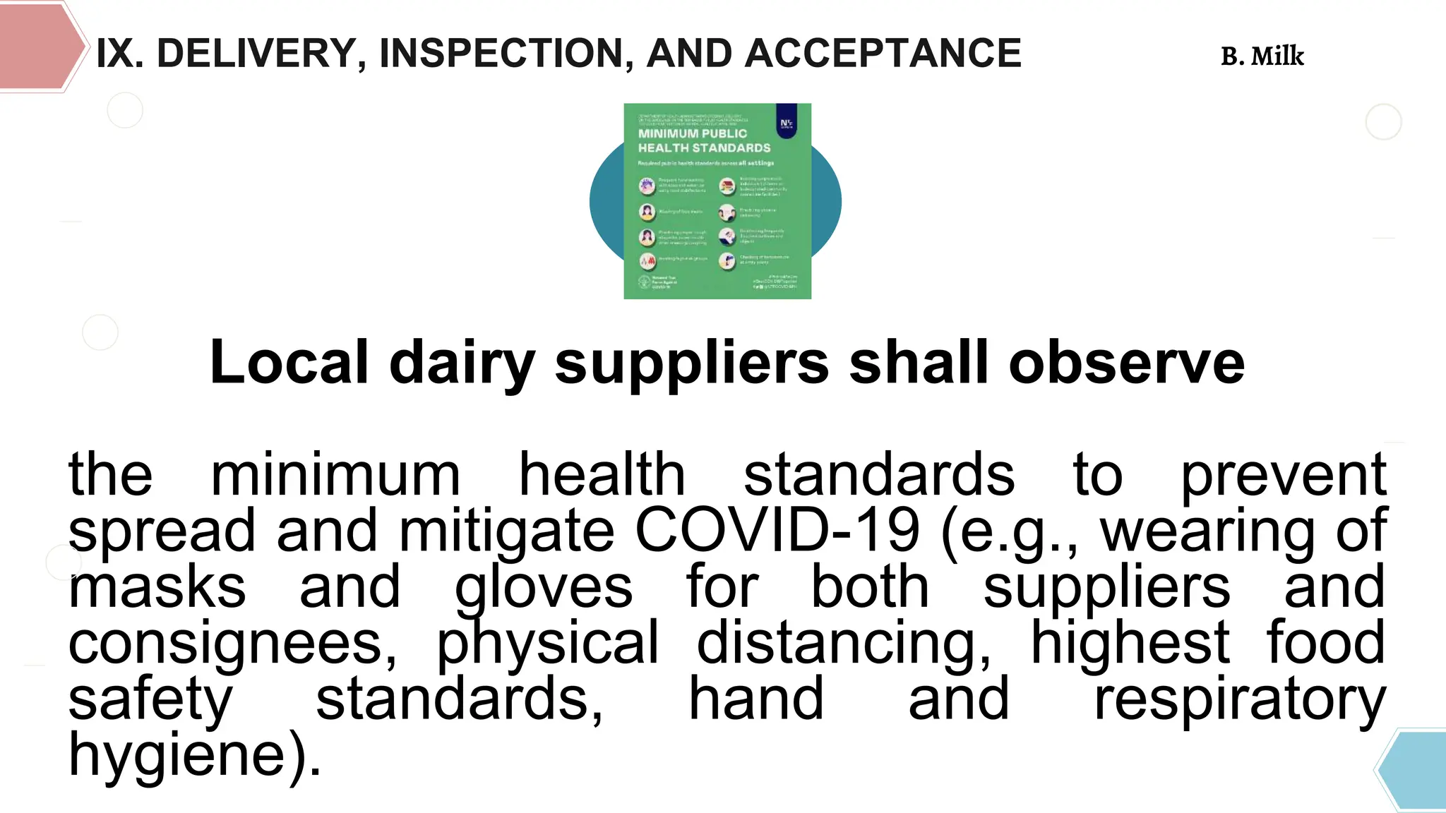 Local dairy suppliers shall observe
the minimum health standards to prevent
spread and mitigate COVID-19 (e.g., wearing of
masks and gloves for both suppliers and
consignees, physical distancing, highest food
safety standards, hand and respiratory
hygiene).
IX. DELIVERY, INSPECTION, AND ACCEPTANCE B. Milk
 