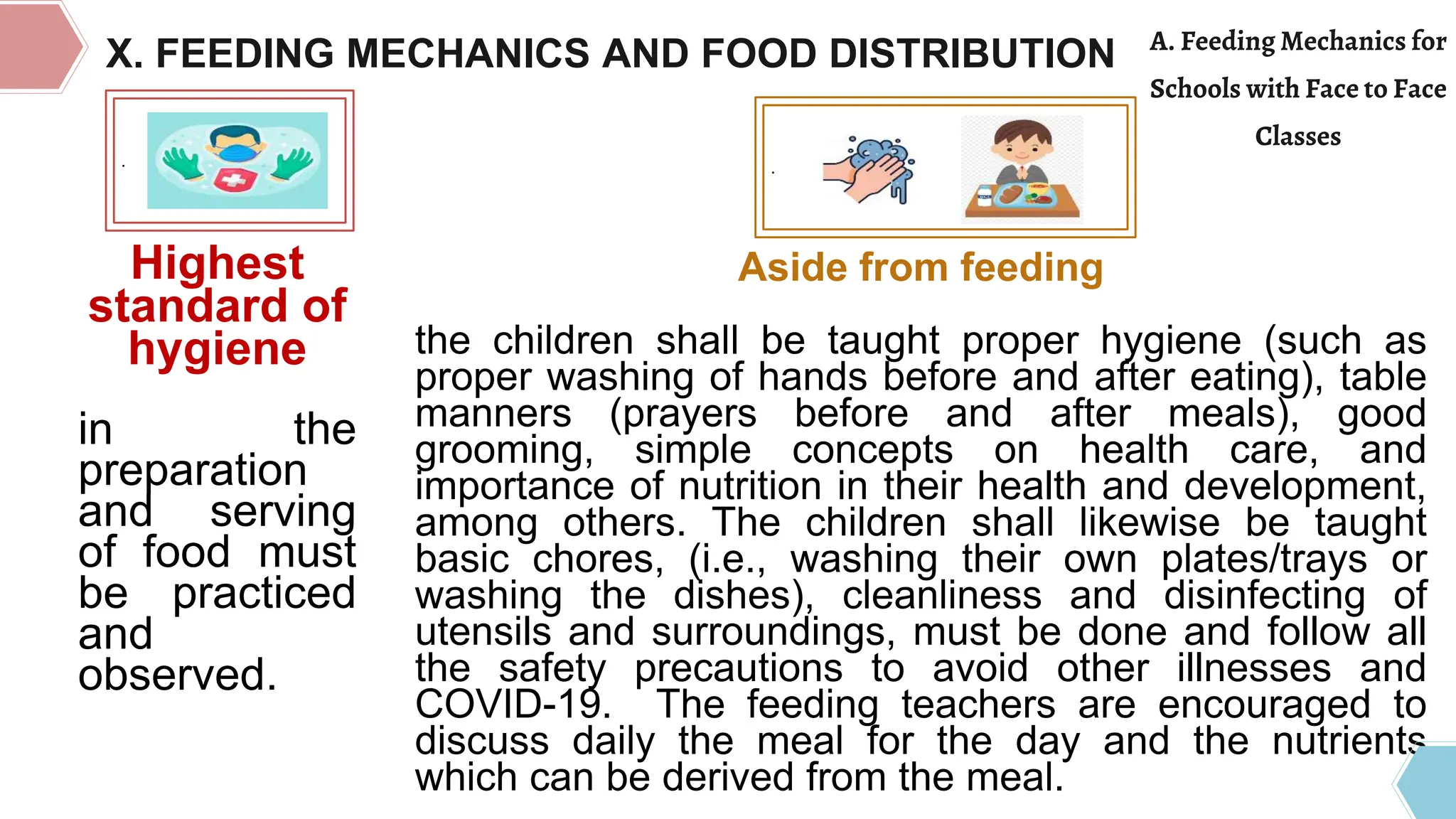 .
Highest
standard of
hygiene
in the
preparation
and serving
of food must
be practiced
and
observed.
.
Aside from feeding
the children shall be taught proper hygiene (such as
proper washing of hands before and after eating), table
manners (prayers before and after meals), good
grooming, simple concepts on health care, and
importance of nutrition in their health and development,
among others. The children shall likewise be taught
basic chores, (i.e., washing their own plates/trays or
washing the dishes), cleanliness and disinfecting of
utensils and surroundings, must be done and follow all
the safety precautions to avoid other illnesses and
COVID-19. The feeding teachers are encouraged to
discuss daily the meal for the day and the nutrients
which can be derived from the meal.
X. FEEDING MECHANICS AND FOOD DISTRIBUTION A. Feeding Mechanics for
Schools with Face to Face
Classes
 
