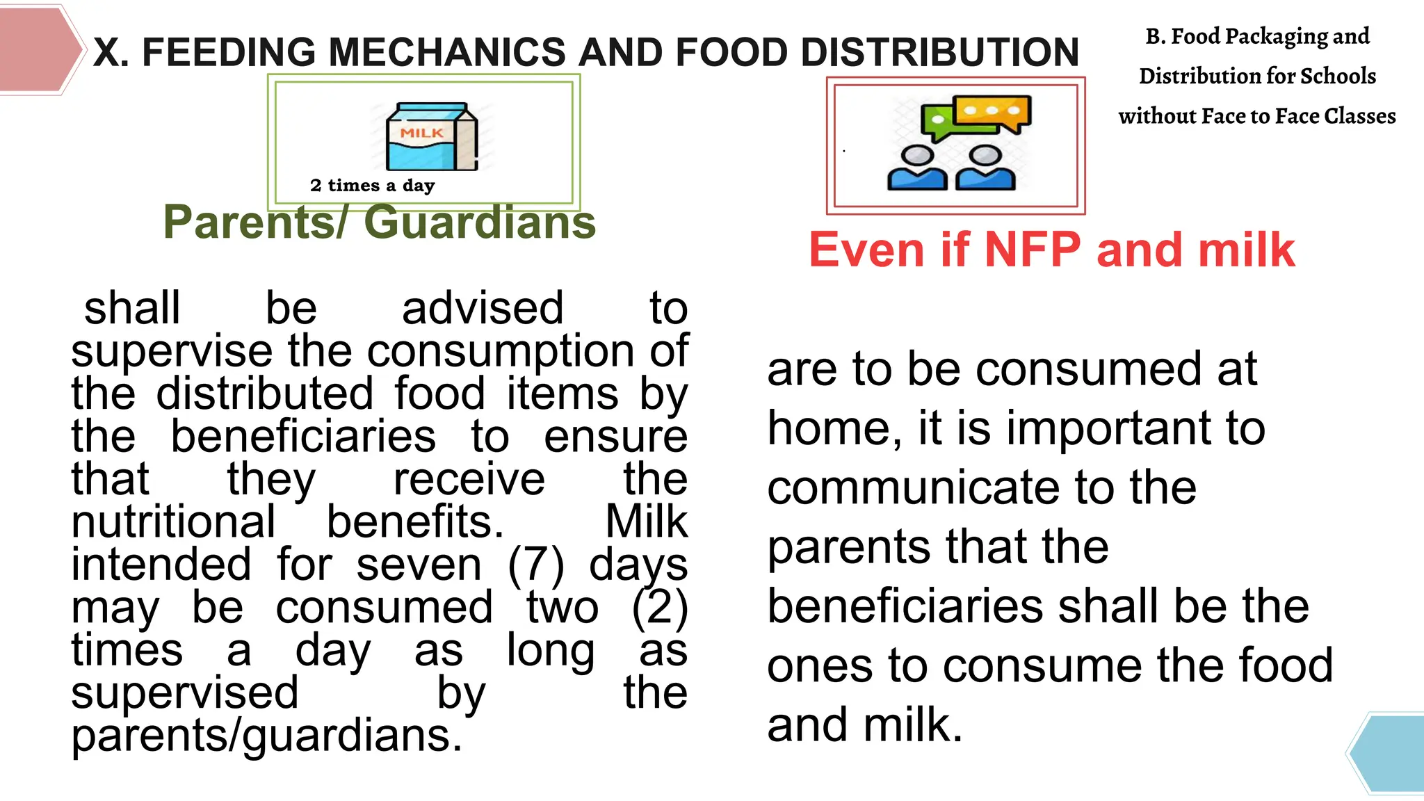 .
Even if NFP and milk
are to be consumed at
home, it is important to
communicate to the
parents that the
beneficiaries shall be the
ones to consume the food
and milk.
Parents/ Guardians
shall be advised to
supervise the consumption of
the distributed food items by
the beneficiaries to ensure
that they receive the
nutritional benefits. Milk
intended for seven (7) days
may be consumed two (2)
times a day as long as
supervised by the
parents/guardians.
2 times a day
X. FEEDING MECHANICS AND FOOD DISTRIBUTION
B. Food Packaging and
Distribution for Schools
without Face to Face Classes
 