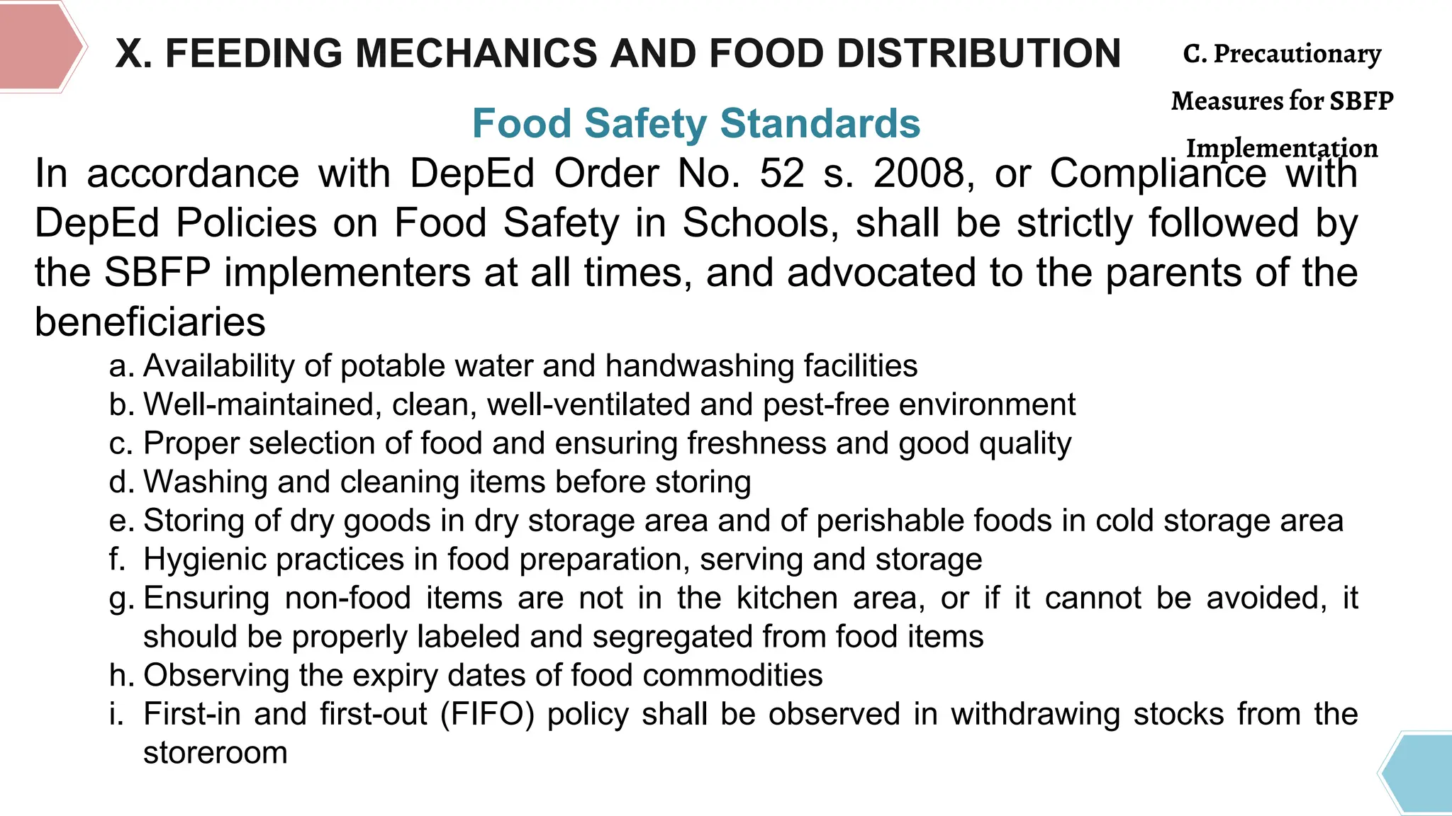 Food Safety Standards
In accordance with DepEd Order No. 52 s. 2008, or Compliance with
DepEd Policies on Food Safety in Schools, shall be strictly followed by
the SBFP implementers at all times, and advocated to the parents of the
beneficiaries
a. Availability of potable water and handwashing facilities
b. Well-maintained, clean, well-ventilated and pest-free environment
c. Proper selection of food and ensuring freshness and good quality
d. Washing and cleaning items before storing
e. Storing of dry goods in dry storage area and of perishable foods in cold storage area
f. Hygienic practices in food preparation, serving and storage
g. Ensuring non-food items are not in the kitchen area, or if it cannot be avoided, it
should be properly labeled and segregated from food items
h. Observing the expiry dates of food commodities
i. First-in and first-out (FIFO) policy shall be observed in withdrawing stocks from the
storeroom
X. FEEDING MECHANICS AND FOOD DISTRIBUTION C. Precautionary
Measures for SBFP
Implementation
 