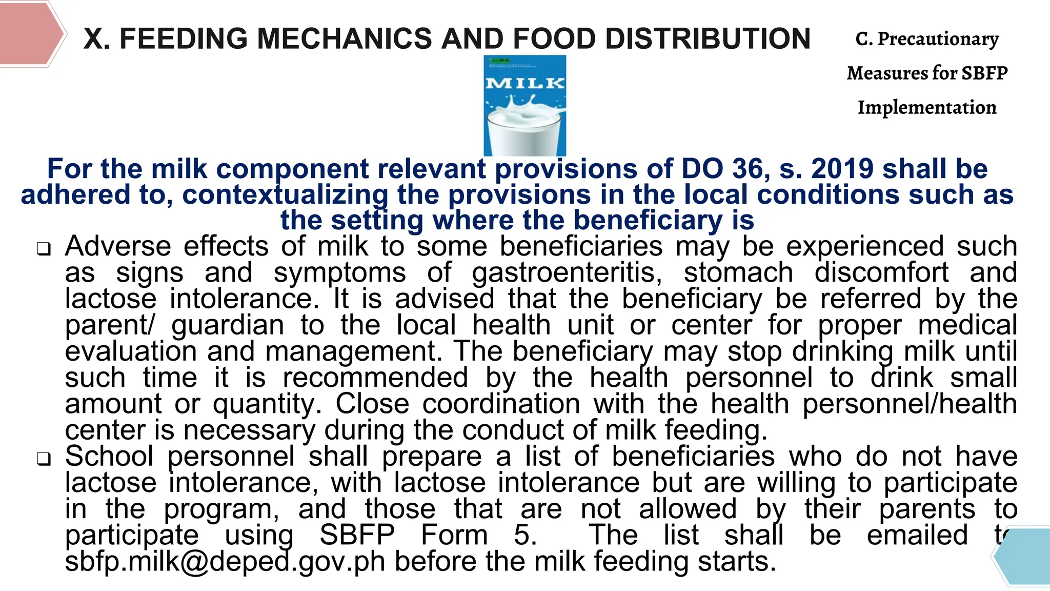 X. FEEDING MECHANICS AND FOOD DISTRIBUTION
For the milk component relevant provisions of DO 36, s. 2019 shall be
adhered to, contextualizing the provisions in the local conditions such as
the setting where the beneficiary is
❑ Adverse effects of milk to some beneficiaries may be experienced such
as signs and symptoms of gastroenteritis, stomach discomfort and
lactose intolerance. It is advised that the beneficiary be referred by the
parent/ guardian to the local health unit or center for proper medical
evaluation and management. The beneficiary may stop drinking milk until
such time it is recommended by the health personnel to drink small
amount or quantity. Close coordination with the health personnel/health
center is necessary during the conduct of milk feeding.
❑ School personnel shall prepare a list of beneficiaries who do not have
lactose intolerance, with lactose intolerance but are willing to participate
in the program, and those that are not allowed by their parents to
participate using SBFP Form 5. The list shall be emailed to
sbfp.milk@deped.gov.ph before the milk feeding starts.
C. Precautionary
Measures for SBFP
Implementation
 