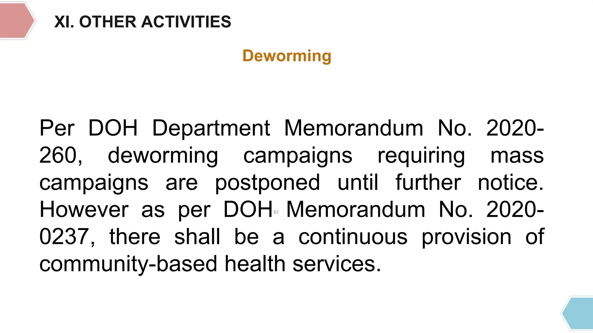 XI. OTHER ACTIVITIES
Deworming
Per DOH Department Memorandum No. 2020-
260, deworming campaigns requiring mass
campaigns are postponed until further notice.
However as per DOH Memorandum No. 2020-
0237, there shall be a continuous provision of
community-based health services.
62
 