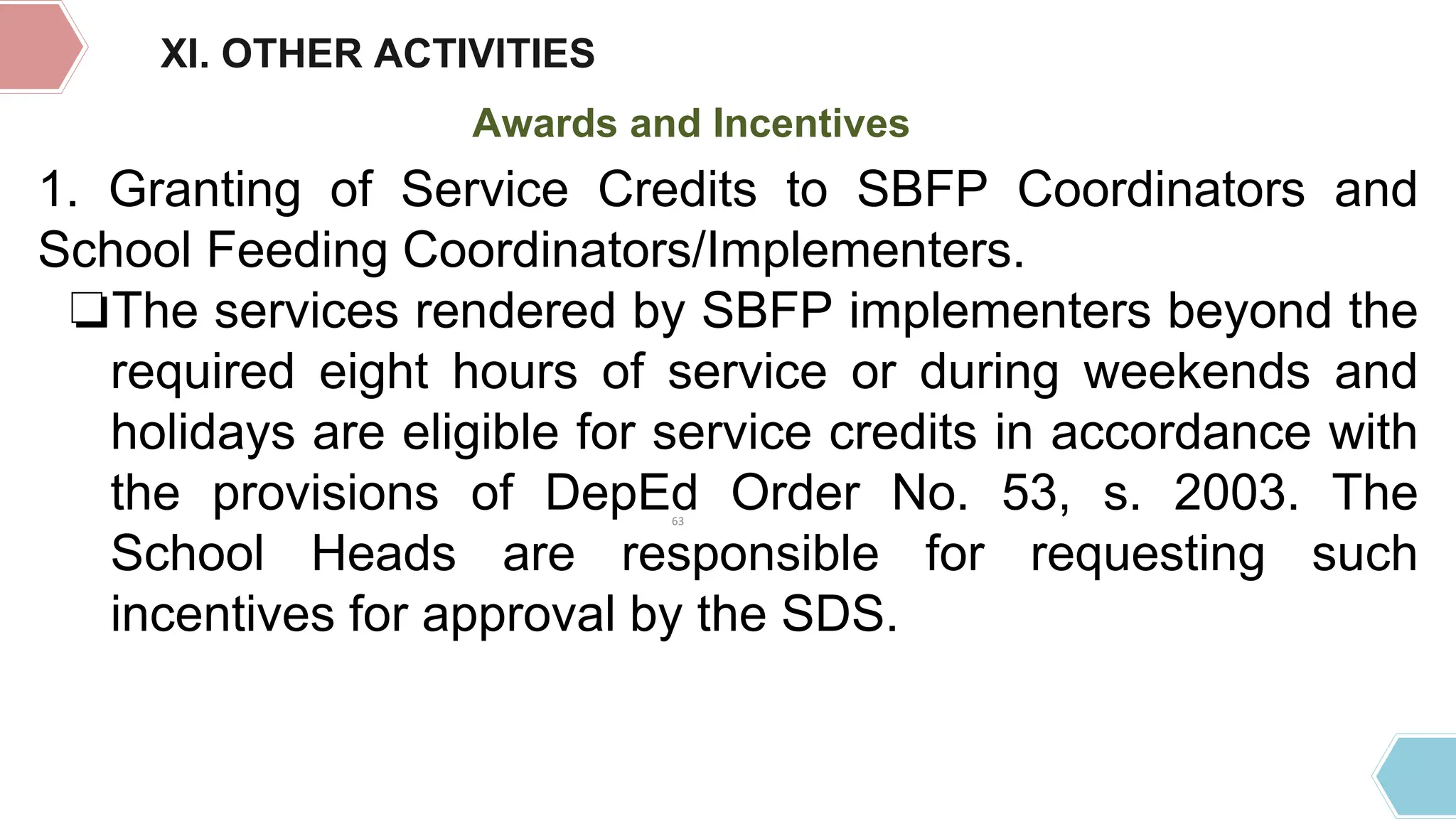 XI. OTHER ACTIVITIES
Awards and Incentives
1. Granting of Service Credits to SBFP Coordinators and
School Feeding Coordinators/Implementers.
❏The services rendered by SBFP implementers beyond the
required eight hours of service or during weekends and
holidays are eligible for service credits in accordance with
the provisions of DepEd Order No. 53, s. 2003. The
School Heads are responsible for requesting such
incentives for approval by the SDS.
63
 