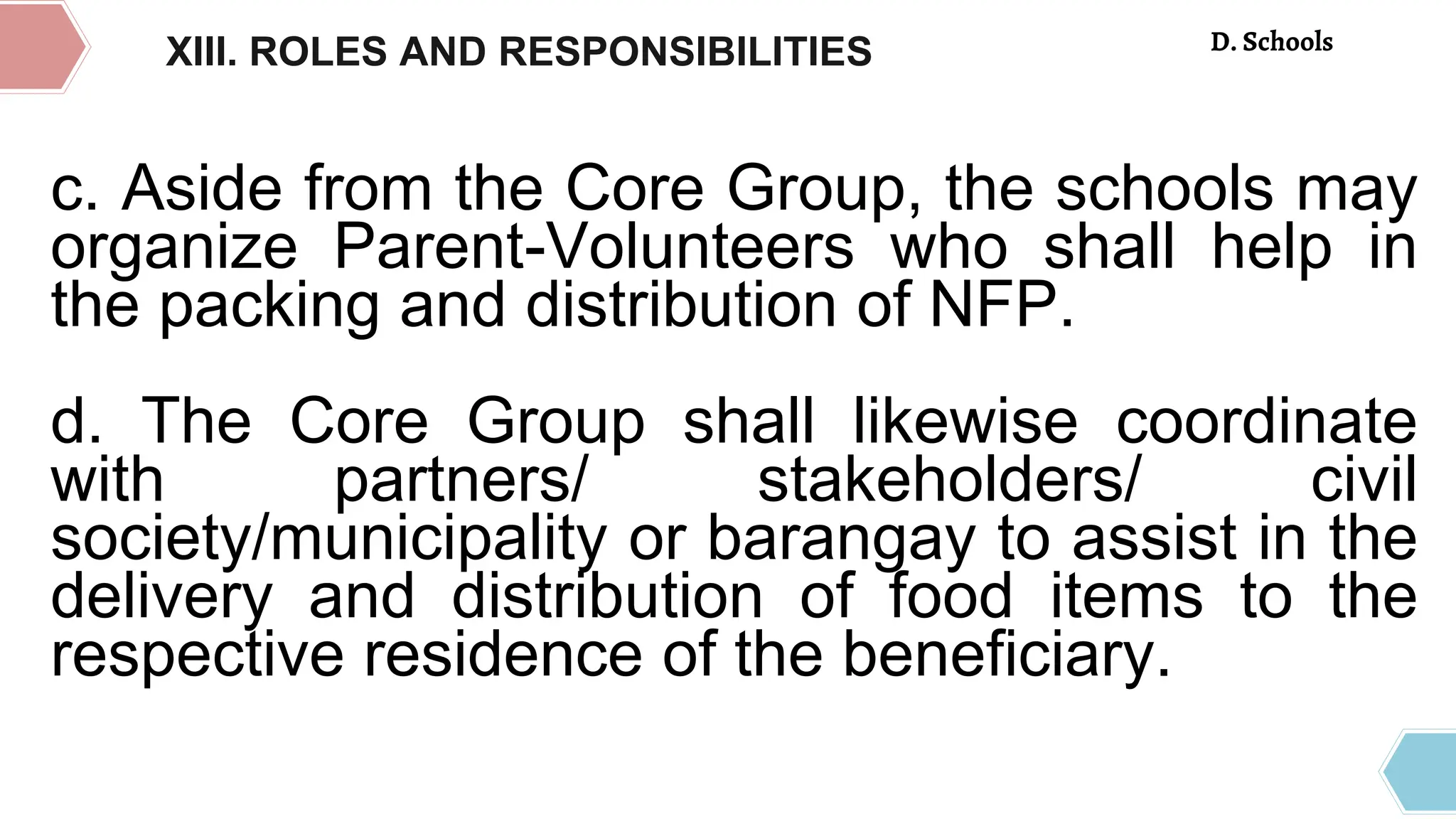 c. Aside from the Core Group, the schools may
organize Parent-Volunteers who shall help in
the packing and distribution of NFP.
d. The Core Group shall likewise coordinate
with partners/ stakeholders/ civil
society/municipality or barangay to assist in the
delivery and distribution of food items to the
respective residence of the beneficiary.
XIII. ROLES AND RESPONSIBILITIES D. Schools
 
