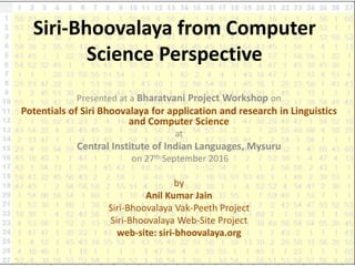 Siri-Bhoovalaya from Computer
Science Perspective
Presented at a Bharatvani Project Workshop on
Potentials of Siri Bhoovalaya for application and research in Linguistics
and Computer Science
at
Central Institute of Indian Languages, Mysuru
on 27th September 2016
by
Anil Kumar Jain
Siri-Bhoovalaya Vak-Peeth Project
Siri-Bhoovalaya Web-Site Project
web-site: siri-bhoovalaya.org
 