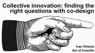 Collective innovation: finding the
right questions with co-design
Ivan Ortenzi
Ars et Inventio
 