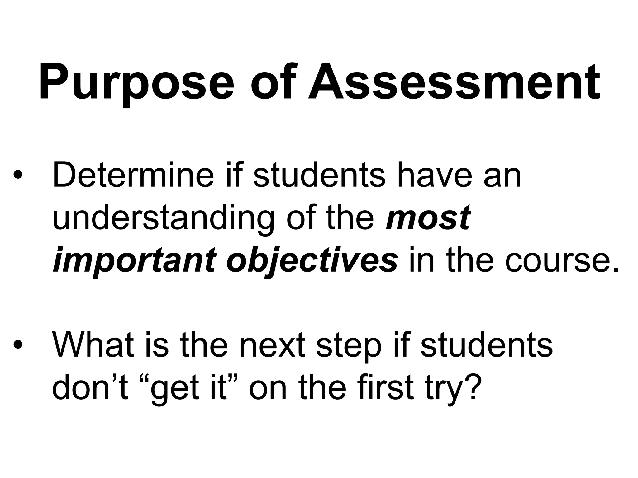 Purpose of Assessment
• Determine if students have an
  understanding of the most
  important objectives in the course.

• What is the next step if students
  don’t “get it” on the first try?
 