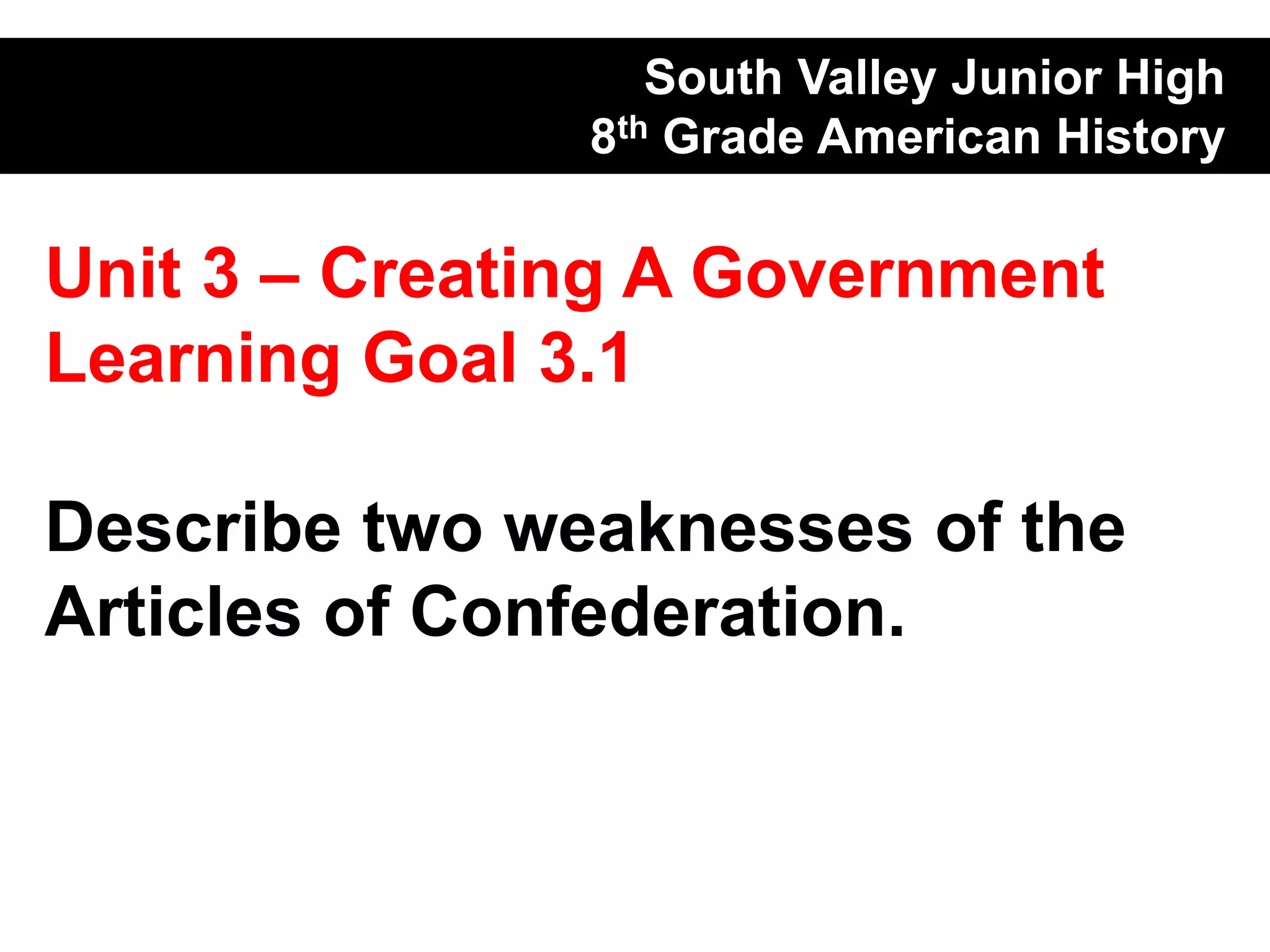 South Valley Junior High
               8th Grade American History

Unit 3 – Creating A Government
Learning Goal 3.1

Describe two weaknesses of the
Articles of Confederation.
 