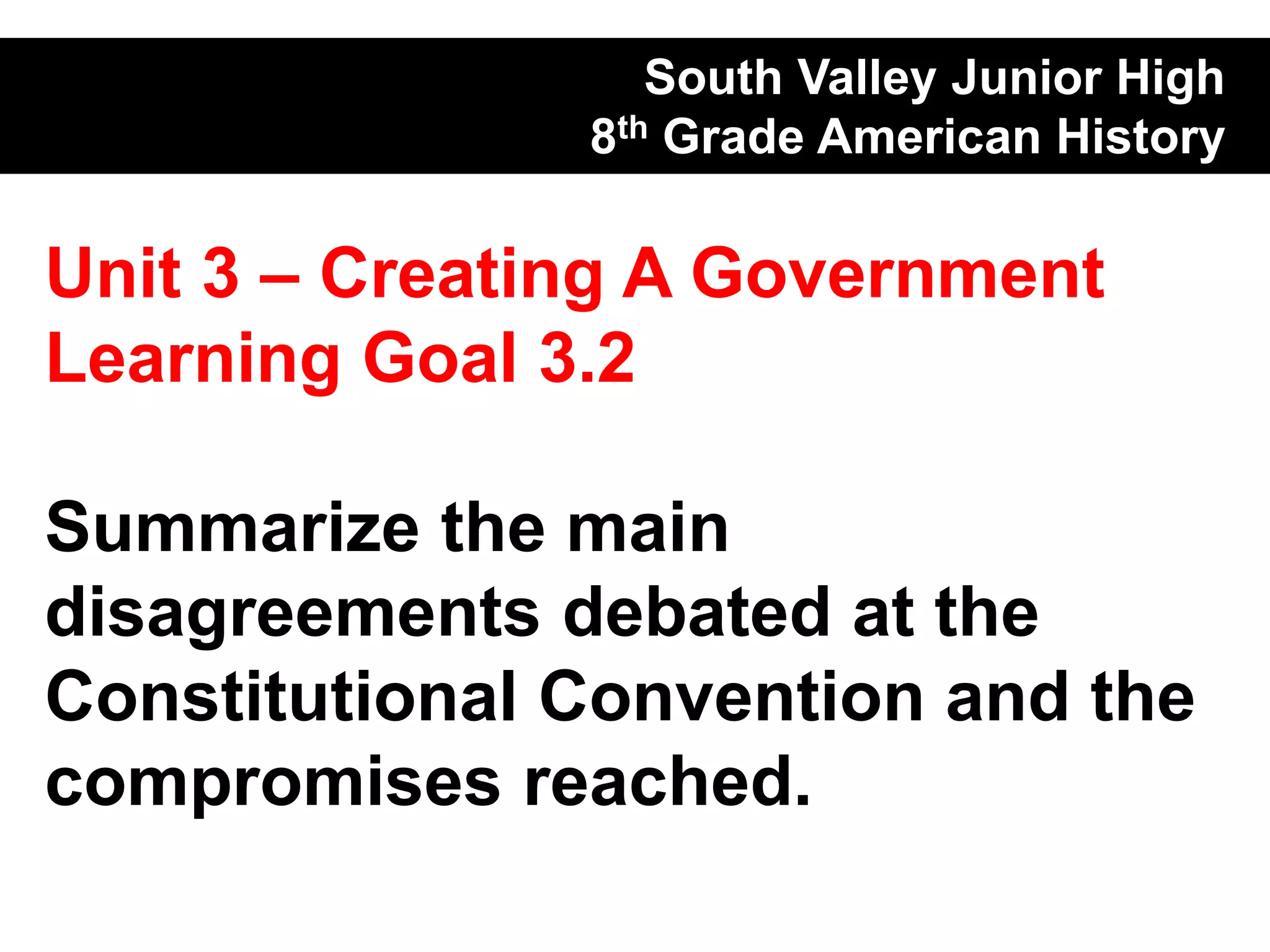 South Valley Junior High
               8th Grade American History

Unit 3 – Creating A Government
Learning Goal 3.2

Summarize the main
disagreements debated at the
Constitutional Convention and the
compromises reached.
 