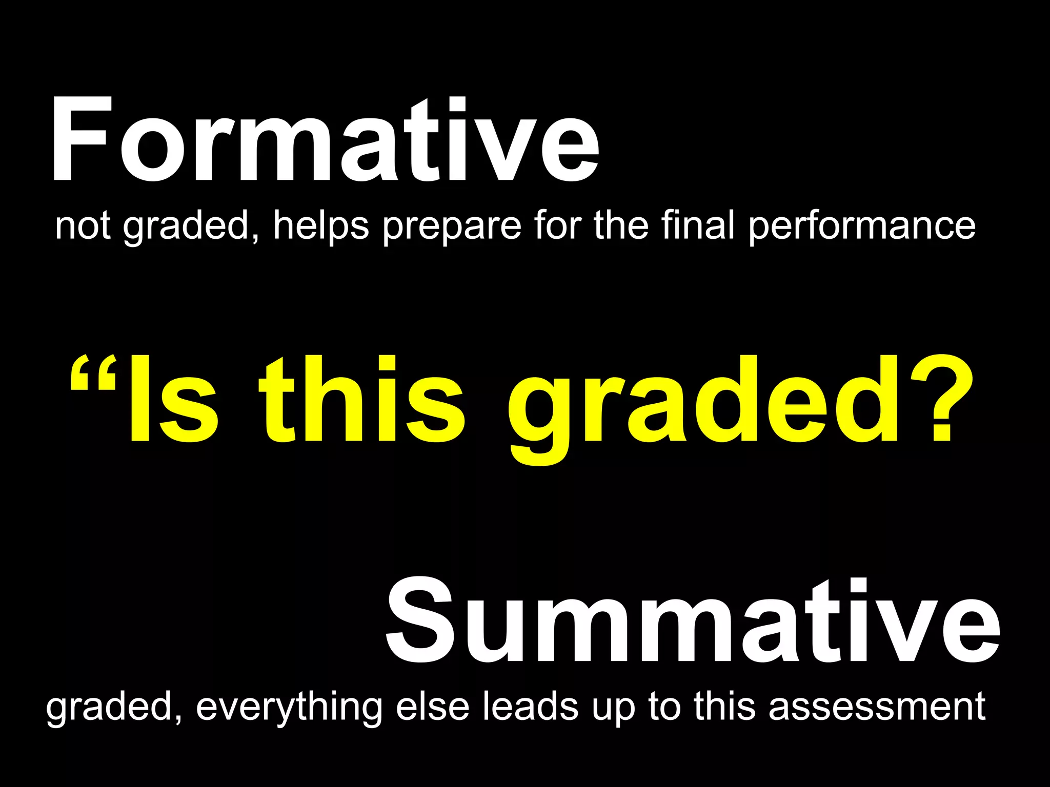 Formative
not graded, helps prepare for the final performance



“Is this graded?
                  Summative
graded, everything else leads up to this assessment
 