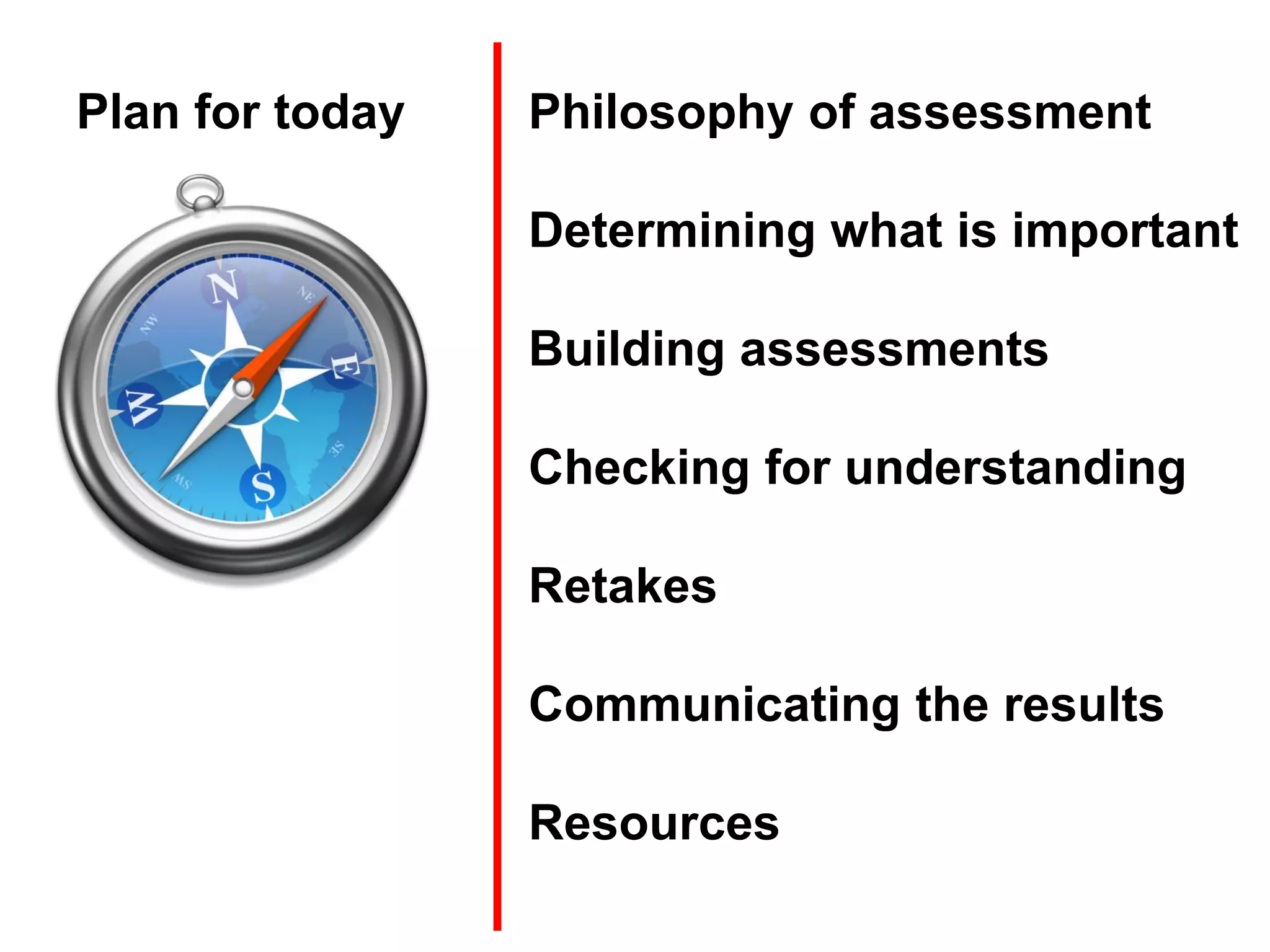 Plan for today   Philosophy of assessment

                 Determining what is important

                 Building assessments

                 Checking for understanding

                 Retakes

                 Communicating the results

                 Resources
 