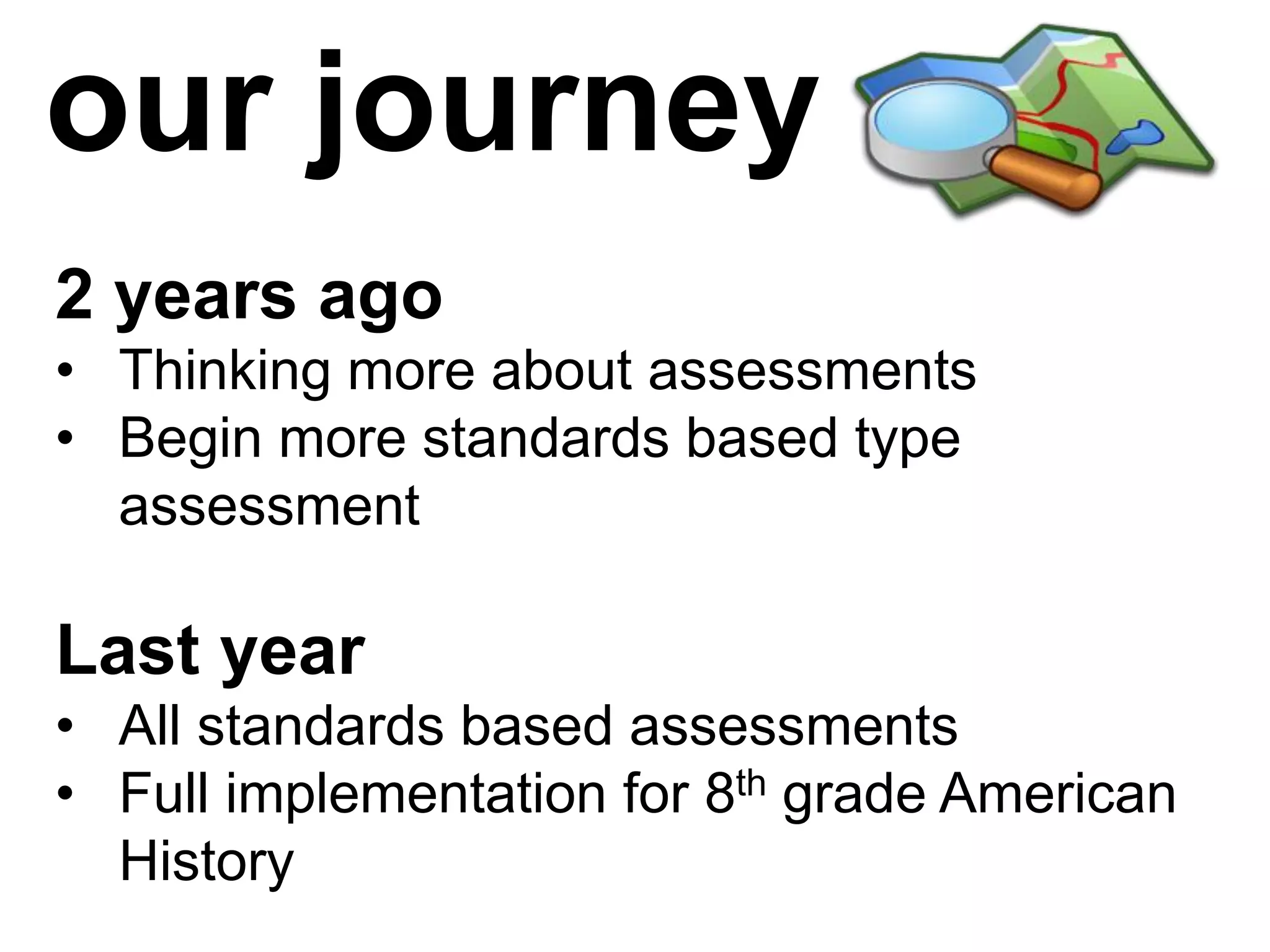 our journey
2 years ago
• Thinking more about assessments
• Begin more standards based type
  assessment

Last year
• All standards based assessments
• Full implementation for 8th grade American
  History
 