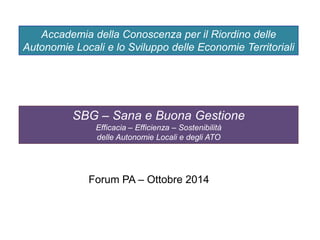 Accademia della Conoscenza per il Riordino delle
Autonomie Locali e lo Sviluppo delle Economie Territoriali
SBG – Sana e Buona Gestione
Efficacia – Efficienza – Sostenibilità
delle Autonomie Locali e degli ATO
Forum PA – Ottobre 2014
 