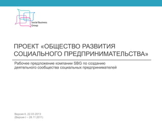 ПРОЕКТ «ОБЩЕСТВО РАЗВИТИЯ
СОЦИАЛЬНОГО ПРЕДПРИНИМАТЕЛЬСТВА»
Рабочее предложение компании SBG по созданию
деятельного сообщества социальных предпринимателей
Версия II, 22.03.2013
(Версия I – 28.11.2011)
 