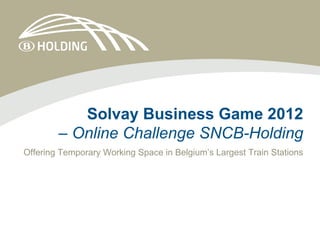 Solvay Business Game 2012
        – Online Challenge SNCB-Holding
Offering Temporary Working Space in Belgium’s Largest Train Stations
 