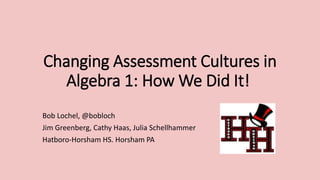 Changing Assessment Cultures in 
Algebra 1: How We Did It! 
Bob Lochel, @bobloch 
Jim Greenberg, Cathy Haas, Julia Schellhammer 
Hatboro-Horsham HS. Horsham PA 
 