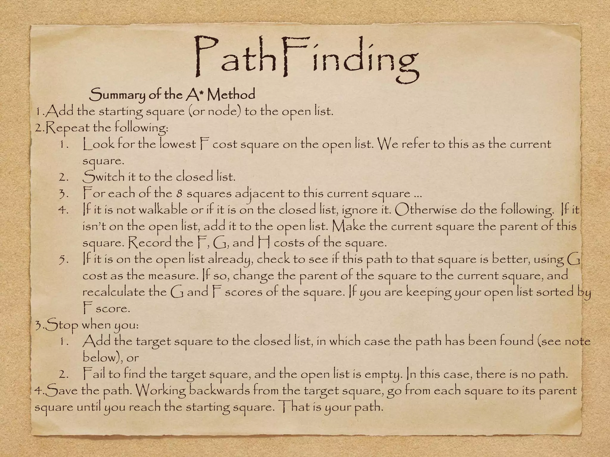 PathFinding
          Summary of the A* Method
1.Add the starting square (or node) to the open list.
2.Repeat the following:
   1. Look for the lowest F cost square on the open list. We refer to this as the current
        square.
   2. Switch it to the closed list.
   3. For each of the 8 squares adjacent to this current square …
   4. If it is not walkable or if it is on the closed list, ignore it. Otherwise do the following. If it
        isn’t on the open list, add it to the open list. Make the current square the parent of this
        square. Record the F, G, and H costs of the square.
   5. If it is on the open list already, check to see if this path to that square is better, using G
        cost as the measure. If so, change the parent of the square to the current square, and
        recalculate the G and F scores of the square. If you are keeping your open list sorted by
        F score.
3.Stop when you:
   1. Add the target square to the closed list, in which case the path has been found (see note
        below), or
   2. Fail to find the target square, and the open list is empty. In this case, there is no path.
4.Save the path. Working backwards from the target square, go from each square to its parent
square until you reach the starting square. That is your path.
 