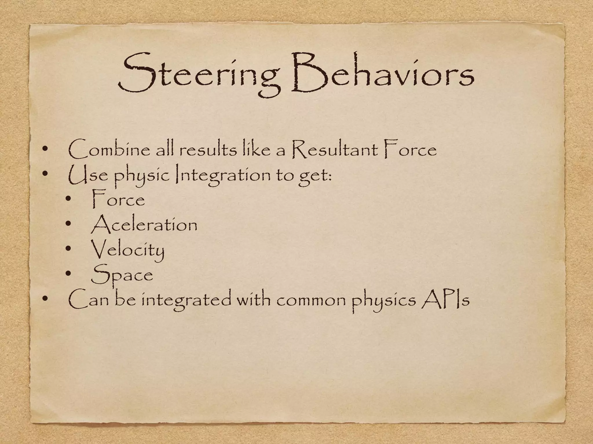 Steering Behaviors
• Combine all results like a Resultant Force
• Use physic Integration to get:
  • Force
  • Aceleration
  • Velocity
  • Space
• Can be integrated with common physics APIs
 