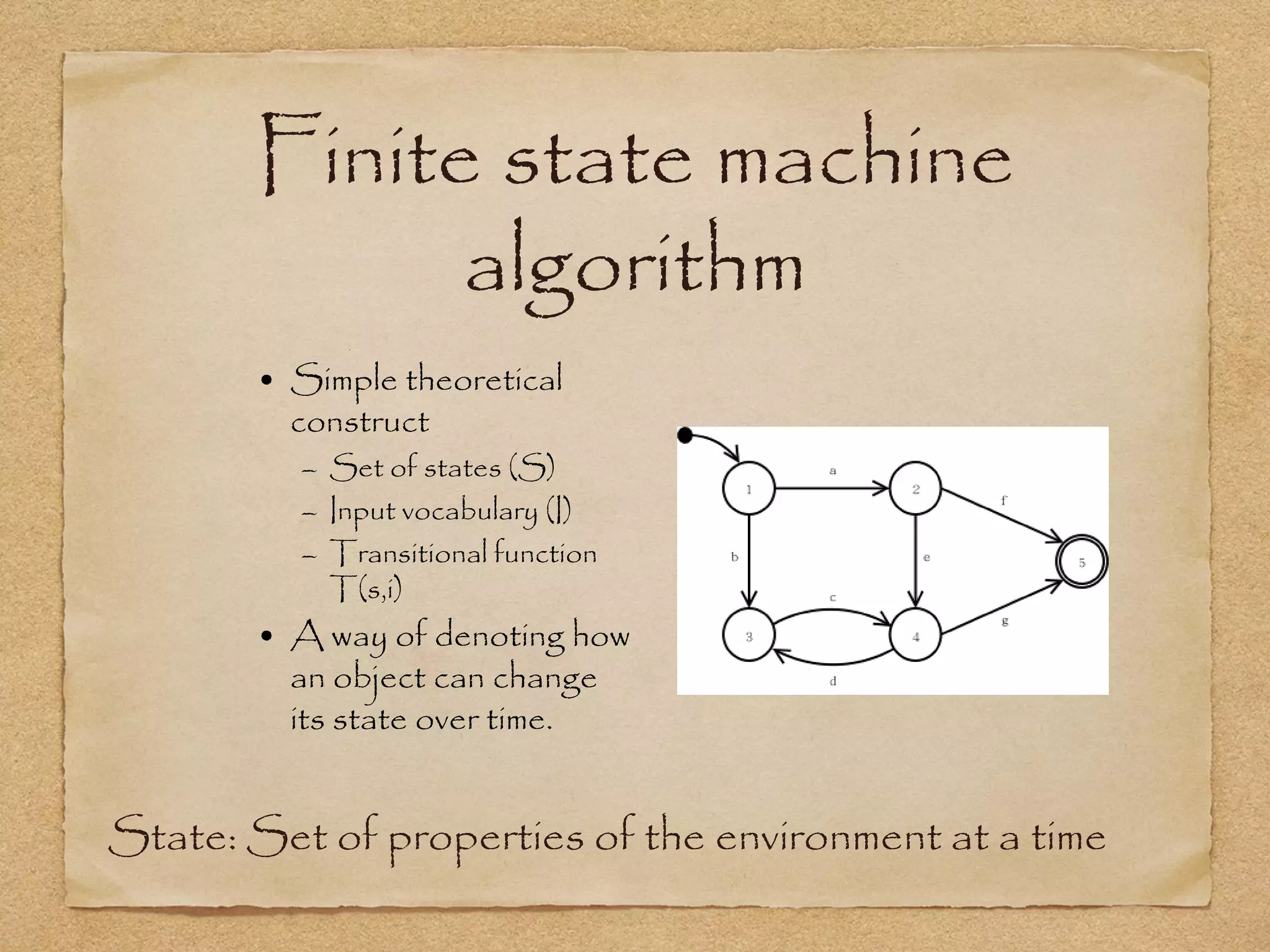 Finite state machine
             algorithm
       • Simple theoretical
         construct
          – Set of states (S)
          – Input vocabulary (I)
          – Transitional function
            T(s,i)
       • A way of denoting how
         an object can change
         its state over time.


State: Set of properties of the environment at a time
 