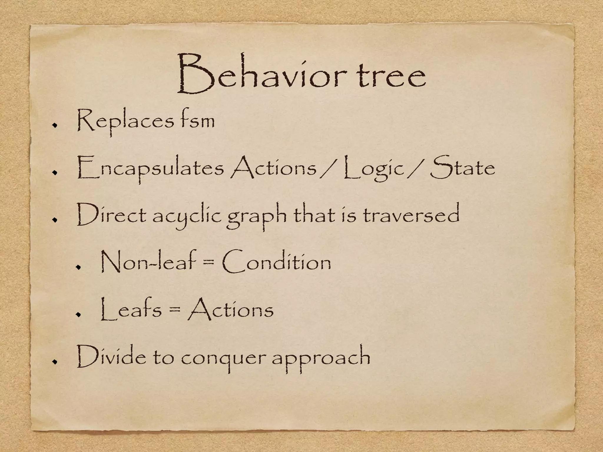 Behavior tree
Replaces fsm
Encapsulates Actions / Logic / State
Direct acyclic graph that is traversed
  Non-leaf = Condition
  Leafs = Actions
Divide to conquer approach
 