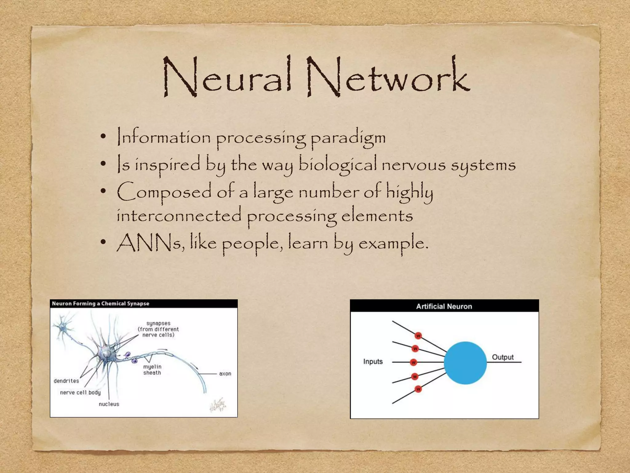 Neural Network
• Information processing paradigm
• Is inspired by the way biological nervous systems
• Composed of a large number of highly
  interconnected processing elements
• ANNs, like people, learn by example.
 