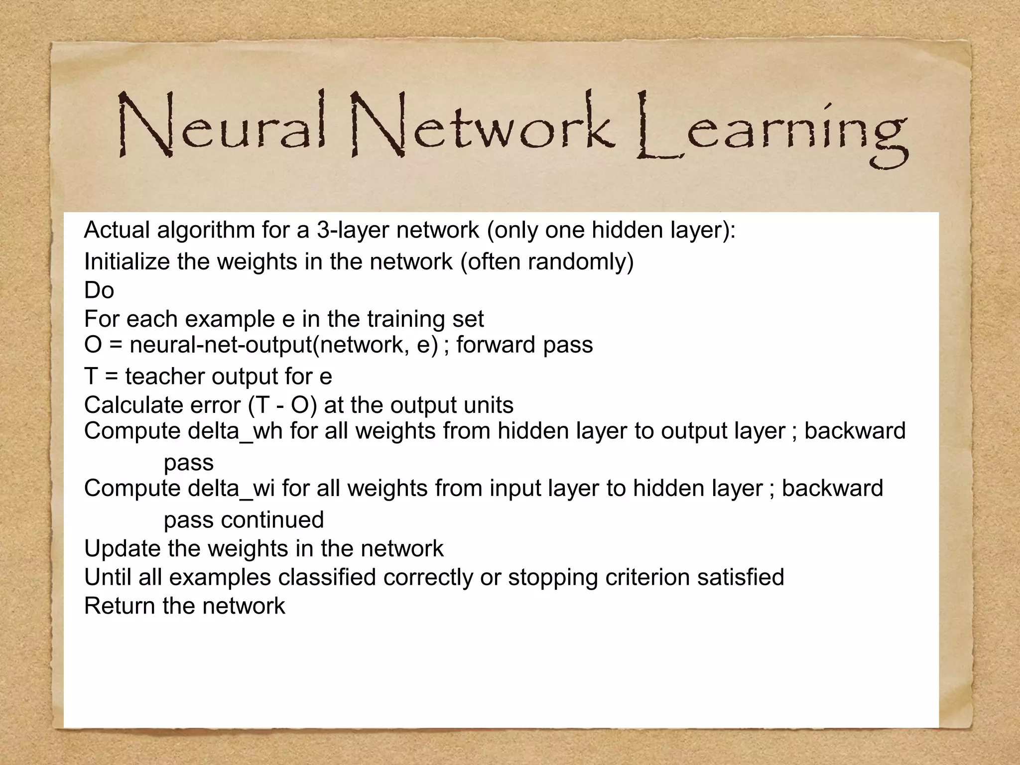 Neural Network Learning
Actual algorithm for a 3-layer network (only one hidden layer):
Initialize the weights in the network (often randomly)
Do
For each example e in the training set
O = neural-net-output(network, e) ; forward pass
T = teacher output for e
Calculate error (T - O) at the output units
Compute delta_wh for all weights from hidden layer to output layer ; backward
         pass
Compute delta_wi for all weights from input layer to hidden layer ; backward
         pass continued
Update the weights in the network
Until all examples classified correctly or stopping criterion satisfied
Return the network
 