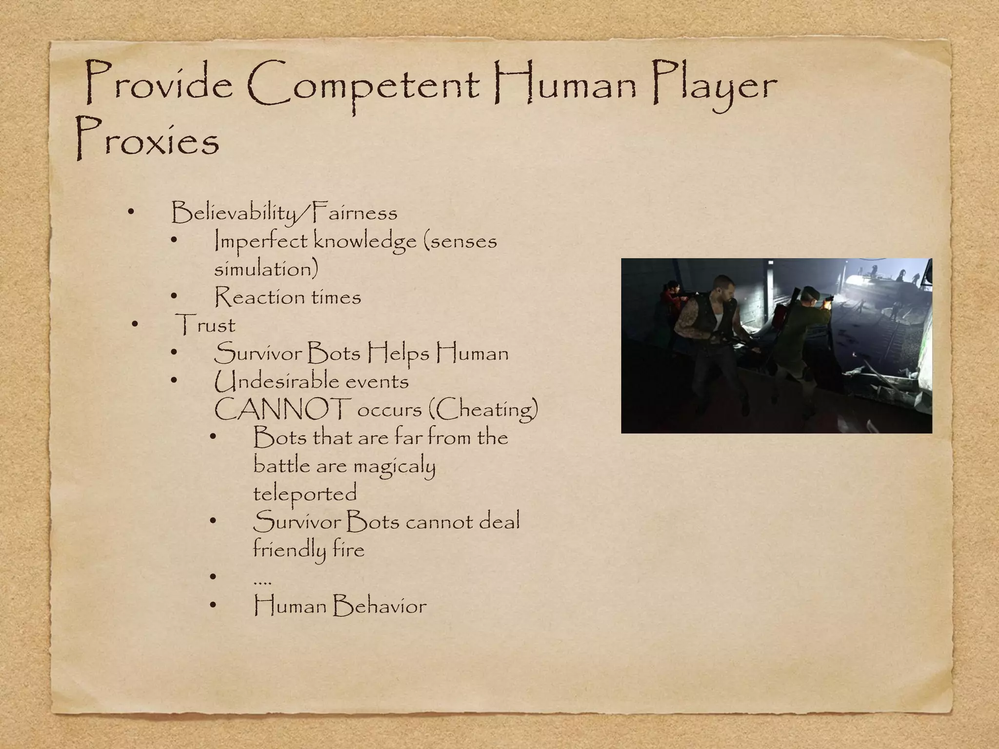 Provide Competent Human Player
Proxies
  •   Believability/Fairness
      •   Imperfect knowledge (senses
          simulation)
      •   Reaction times
  •    Trust
      •   Survivor Bots Helps Human
      •   Undesirable events
          CANNOT occurs (Cheating)
         •    Bots that are far from the
              battle are magicaly
              teleported
         •    Survivor Bots cannot deal
              friendly fire
         •    ….
         •    Human Behavior
 