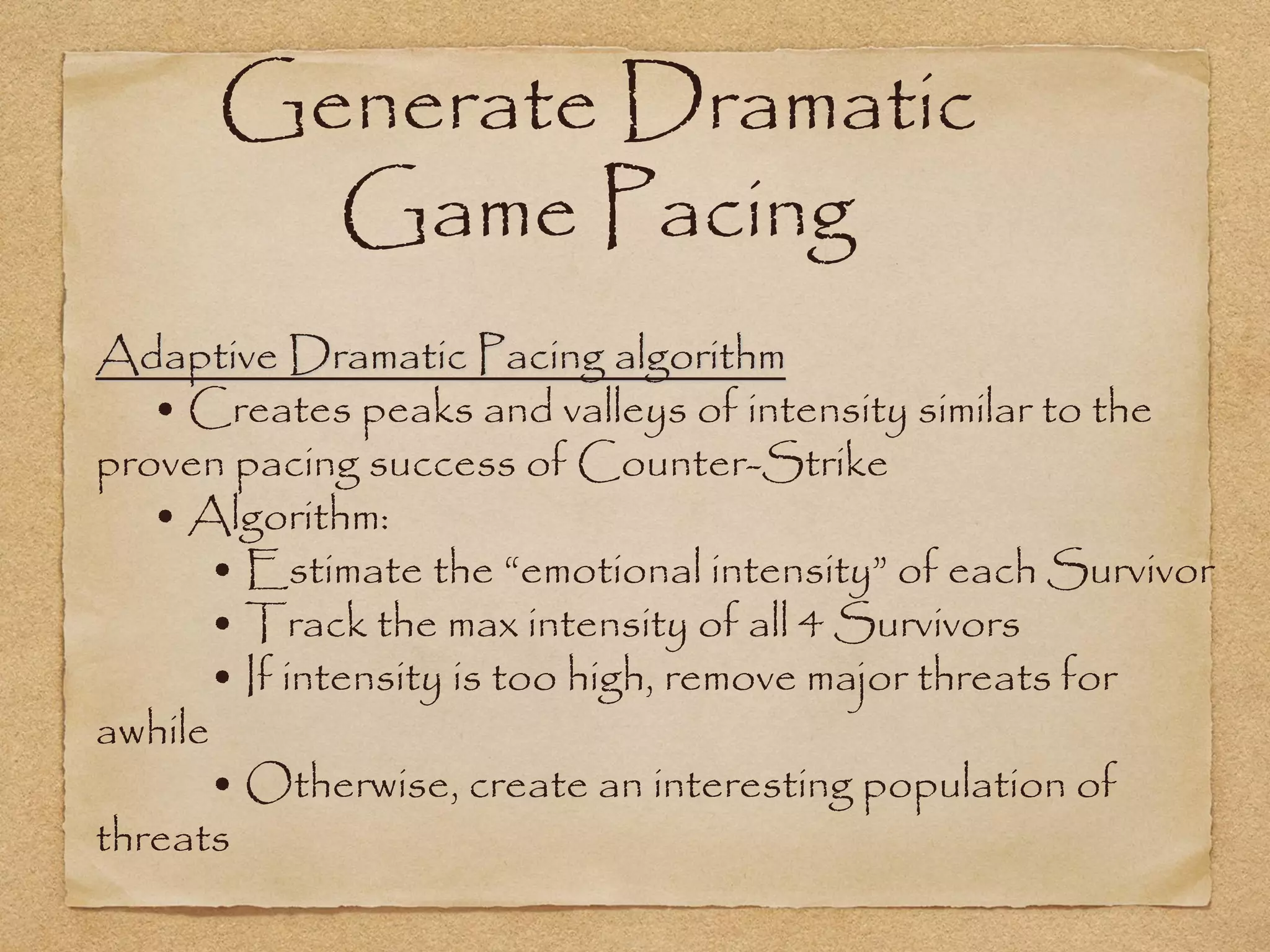 Generate Dramatic
        Game Pacing
Adaptive Dramatic Pacing algorithm
   • Creates peaks and valleys of intensity similar to the
proven pacing success of Counter-Strike
   • Algorithm:
      • Estimate the “emotional intensity” of each Survivor
      • Track the max intensity of all 4 Survivors
      • If intensity is too high, remove major threats for
awhile
      • Otherwise, create an interesting population of
threats
 