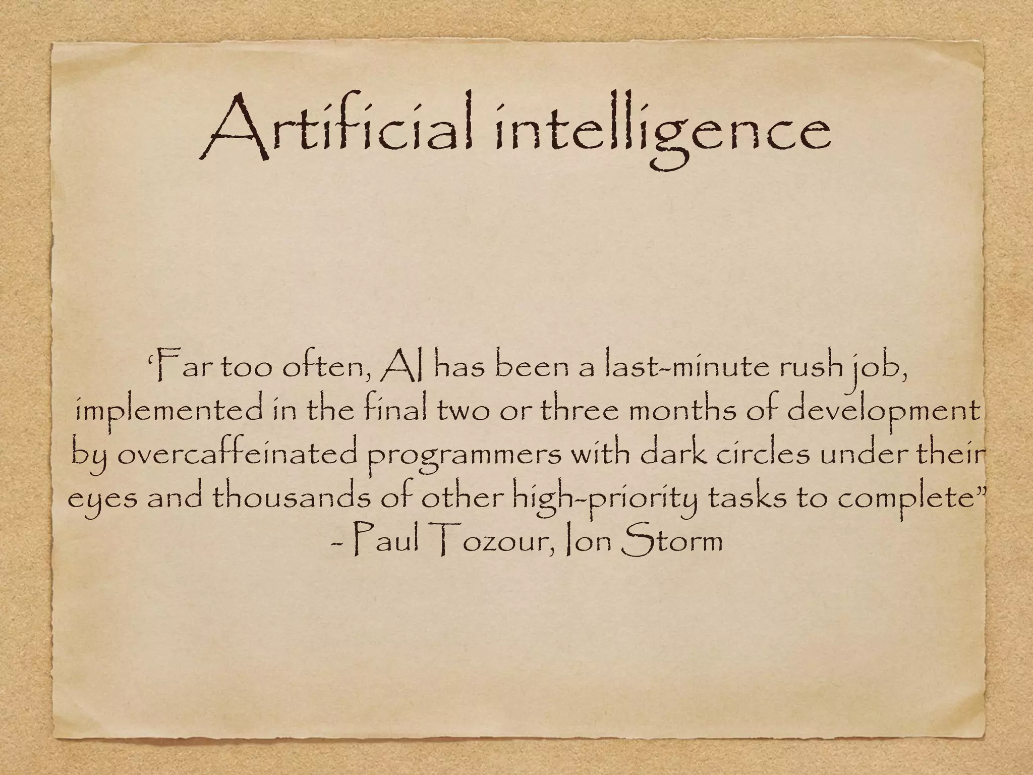 Artificial intelligence


     ‘Far too often, AI has been a last-minute rush job,
implemented in the final two or three months of development
by overcaffeinated programmers with dark circles under their
eyes and thousands of other high-priority tasks to complete”
                 - Paul Tozour, Ion Storm
 