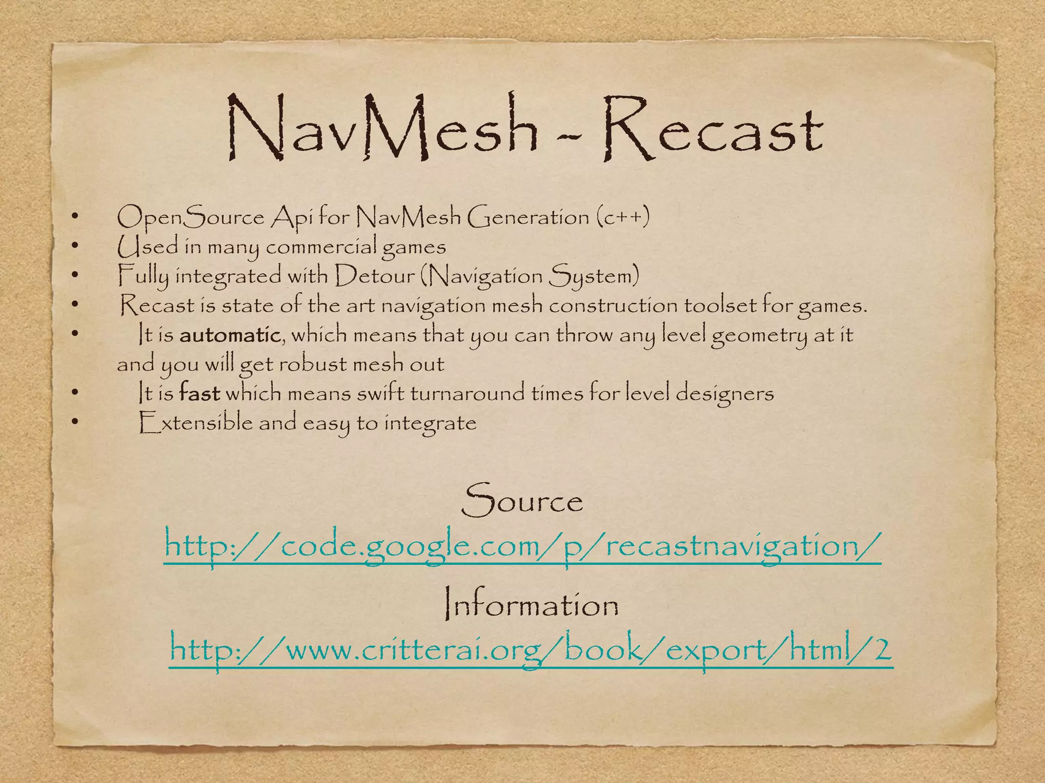 NavMesh - Recast
•   OpenSource Api for NavMesh Generation (c++)
•   Used in many commercial games
•   Fully integrated with Detour (Navigation System)
•   Recast is state of the art navigation mesh construction toolset for games.
•     It is automatic, which means that you can throw any level geometry at it
    and you will get robust mesh out
•     It is fast which means swift turnaround times for level designers
•     Extensible and easy to integrate


                         Source
        http://code.google.com/p/recastnavigation/
                          Information
         http://www.critterai.org/book/export/html/2
 
