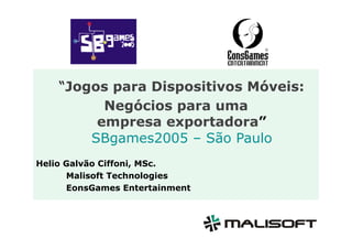 “Jogos para Dispositivos Móveis:
          Negócios para uma
         empresa exportadora”
        SBgames2005 – São Paulo
Helio Galvão Ciffoni, MSc.
      Malisoft Technologies
      EonsGames Entertainment
 