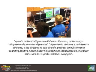  
	
  
"quanto	
  mais	
  estratégicas	
  ou	
  dinâmicas	
  2vermos,	
  mais	
  crianças	
  
a2ngiremos	
  de	
  maneiras	
  diferentes”	
  “dependendo	
  da	
  idade	
  e	
  do	
  interesse	
  
do	
  aluno,	
  o	
  uso	
  de	
  jogos	
  na	
  sala	
  de	
  aula,	
  pode	
  ser	
  uma	
  ferramenta	
  
cogni2va	
  posi2va	
  e	
  pode	
  ajudar	
  no	
  trabalho	
  de	
  socialização	
  ao	
  se	
  realizar	
  
discussões	
  dos	
  aspectos	
  rela2vos	
  aos	
  jogos”.	
  
 