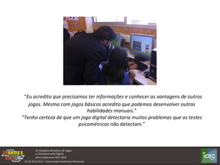  “Eu	
  acredito	
  que	
  precisamos	
  ter	
  informações	
  e	
  conhecer	
  as	
  vantagens	
  de	
  outros	
  
jogos.	
  Mesmo	
  com	
  jogos	
  básicos	
  acredito	
  que	
  podemos	
  desenvolver	
  outras	
  
habilidades	
  manuais.”	
  	
  
“Tenho	
  certeza	
  de	
  que	
  um	
  jogo	
  digital	
  detectaria	
  muitos	
  problemas	
  que	
  os	
  testes	
  
psicométricos	
  não	
  detectam.”	
  	
  
 