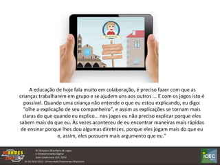  A	
  educação	
  de	
  hoje	
  fala	
  muito	
  em	
  colaboração,	
  é	
  preciso	
  fazer	
  com	
  que	
  as	
  
crianças	
  trabalharem	
  em	
  grupo	
  e	
  se	
  ajudem	
  uns	
  aos	
  outros	
  ...	
  E	
  com	
  os	
  jogos	
  isto	
  é	
  
possível.	
  Quando	
  uma	
  criança	
  não	
  entende	
  o	
  que	
  eu	
  estou	
  explicando,	
  eu	
  digo:	
  
"olhe	
  a	
  explicação	
  de	
  seu	
  companheiro",	
  e	
  assim	
  as	
  explicações	
  se	
  tornam	
  mais	
  
claras	
  do	
  que	
  quando	
  eu	
  explico…	
  nos	
  jogos	
  eu	
  não	
  preciso	
  explicar	
  porque	
  eles	
  
sabem	
  mais	
  do	
  que	
  eu.	
  Às	
  vezes	
  aconteceu	
  de	
  eu	
  encontrar	
  maneiras	
  mais	
  rápidas	
  
de	
  ensinar	
  porque	
  lhes	
  dou	
  algumas	
  diretrizes,	
  porque	
  eles	
  jogam	
  mais	
  do	
  que	
  eu	
  
e,	
  assim,	
  eles	
  possuem	
  mais	
  argumento	
  que	
  eu."	
  
 